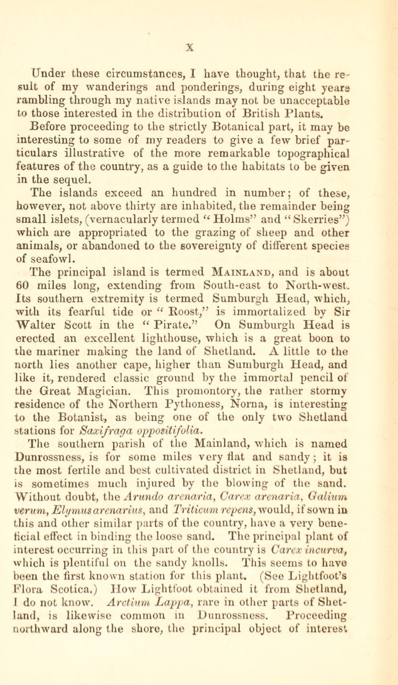 Under these circumstances, I have thought, that the re- sult of my wanderings and ponderings, during eight years rambling through my native islands may not be unacceptable to those interested in the distribution of British Plants. Before proceeding to the strictly Botanical part, it may be interesting to some of my readers to give a few brief par- ticulars illustrative of the more remarkable topographical features of the country, as a guide to the habitats to be given in the sequel. The islands exceed an hundred in number; of these, however, not above thirty are inhabited, the remainder being small islets, (vernacularly termed “ Holms” and “ Skerries”) which are appropriated to the grazing of sheep and other animals, or abandoned to the sovereignty of different species of seafowl. The principal island is termed Mainland, and is about 60 miles long, extending from South-east to North-west. Its southern extremity is termed Sumburgli Head, which, with its fearful tide or “ Boost,” is immortalized by Sir Walter Scott in the “ Pirate.” On Sumburgli Head is erected an excellent lighthouse, which is a great boon to the mariner making the land of Shetland. A little to the north lies another cape, higher than Sumburgli Head, and like it, rendered classic ground by the immortal pencil of the Great Magician. This promontory, the rather stormy residence of the Northern Pythoness, Noma, is interesting to the Botanist, as being one of the only two Shetland stations for Saxi/raga opposiiifolia. The southern parish of the Mainland, which is named Dunrossness, is for some miles very flat and sandy; it is the most fertile and best cultivated district in Shetland, but is sometimes much injured by the blowing of the sand. Without doubt, the Arundo armaria, Carex arenaria, Galium verum, Elymus arenarius, and Tviticum repens, would, if sown in this and other similar parts of the country, have a very bene- ficial effect in binding the loose sand. The principal plant of interest occurring in this part of the country is Carex incurva, which is plentiful on the sandy knolls. This seems to have been the first known station for this plant. (See Lightfoot’s Flora Scotica.) How Lightfoot obtained it from Shetland, 1 do not know. Arctium Lappa, rare in other parts of Shet- land, is likewise common in Uunrossness. Proceeding northward along the shore, the principal object of interest