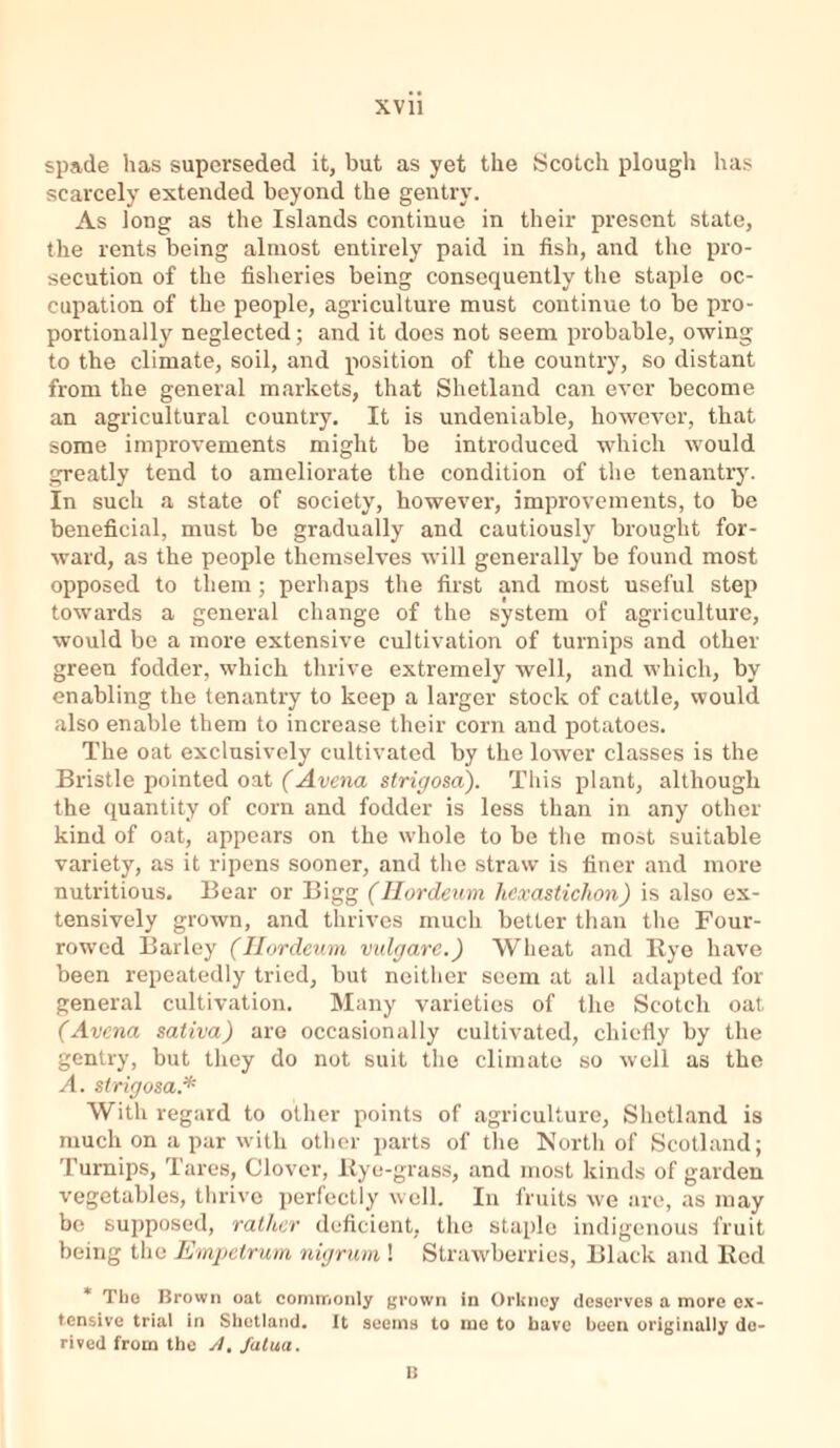 spade has superseded it, but as yet the Scotch plough has scarcely extended beyond the gentry. As long as the Islands continue in their present state, the rents being almost entirely paid in fish, and the pro- secution of the fisheries being consequently the staple oc- cupation of the people, agriculture must continue to be pro- portionally neglected; and it does not seem probable, owing to the climate, soil, and position of the country, so distant from the general markets, that Shetland can ever become an agricultural country. It is undeniable, however, that some improvements might be introduced which would greatly tend to ameliorate the condition of the tenantry. In such a state of society, however, improvements, to be beneficial, must be gradually and cautiously brought for- ward, as the people themselves will generally be found most opposed to them ; perhaps the first and most useful step towards a general change of the system of agriculture, would be a more extensive cultivation of turnips and other green fodder, which thrive extremely well, and which, by enabling the tenantry to keep a larger stock of cattle, would also enable them to increase their corn and potatoes. The oat exclusively cultivated by the lower classes is the Bristle pointed oat (Avena strigosa). This plant, although the quantity of corn and fodder is less than in any other kind of oat, appears on the whole to be the most suitable variety, as it ripens sooner, and the straw is finer and more nutritious. Bear or Bigg (Hordeum hcxasticlion) is also ex- tensively grown, and thrives much better than the Four- rowed Barley (Iiordeum vulgare.) Wheat and llye have been repeatedly tried, but neither seem at all adapted for general cultivation. Many varieties of the Scotch oat (Avena sativa) are occasionally cultivated, chiefly by the gentry, but they do not suit the climate so well as the A. strigosa.* With regard to other points of agriculture, Shetland is much on a par with other parts of the North of Scotland; Turnips, Tares, Clover, Bye-grass, and most kinds of garden vegetables, thrive perfectly well. In fruits we are, as may be supposed, rather deficient, the staple indigenous fruit being the Empetrum nigrum ! Strawberries, Black and Bed The Brown oat commonly grown in Orkney deserves a more ex- tensive trial in Shetland. It seems to me to have been originally de- rived from the y/. fatua. B