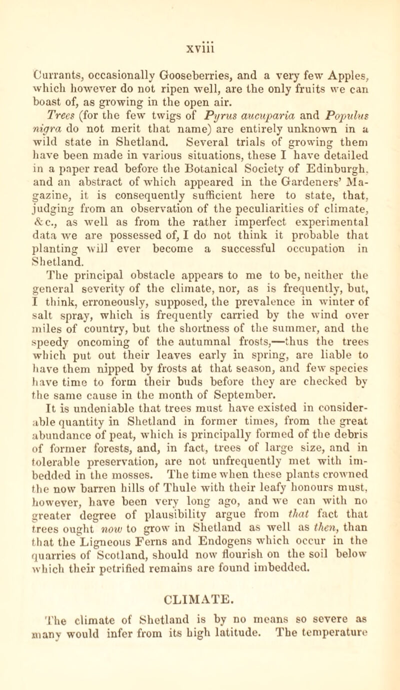 Currants, occasionally Gooseberries, and a very few Apples, which however do not ripen well, are the only fruits we can boast of, as growing in the open air. Trees (for ihe few twigs of Pyrus aucuparia and Populus nigra do not merit that name) are entirely unknown in a wild state in Shetland. Several trials of growing them have been made in various situations, these I have detailed in a paper read before the Botanical Society of Edinburgh, and an abstract of which appeared in the Gardeners’ Ma- gazine, it is consequently sufficient here to state, that, judging from an observation of the peculiarities of climate, &c., as well as from the rather imperfect experimental data we are possessed of, I do not think it probable that planting will ever become a successful occupation in Shetland. The principal obstacle appears to me to be, neither the general severity of the climate, nor, as is frequently, but, I think, erroneously, supposed, the prevalence in winter of salt spray, which is frequently carried by the wind over miles of country, but the shortness of the summer, and the speedy oncoming of the autumnal frosts,—thus the trees which put out their leaves early in spring, are liable to have them nipped by frosts at that season, and few species have time to form their buds before they are checked by the same cause in the month of September. It is undeniable that trees must have existed in consider- able quantity in Shetland in former times, from the great abundance of peat, which is principally formed of the debris of former forests, and, in fact, trees of large size, and in tolerable preservation, are not unfrequently met with im- bedded in the mosses. The time when these plants crowned the now barren hills of Thule with their leafy honours must, however, have been very long ago, and we can with no greater degree of plausibility argue from that fact that trees ought now to grow in Shetland as well as then, than that the Ligneous Ferns and Endogens which occur in the quarries of Scotland, should now flourish on the soil below which their petrified remains are found imbedded. CLIMATE. The climate of Shetland is by no means so severe as many would infer from its high latitude. The temperature
