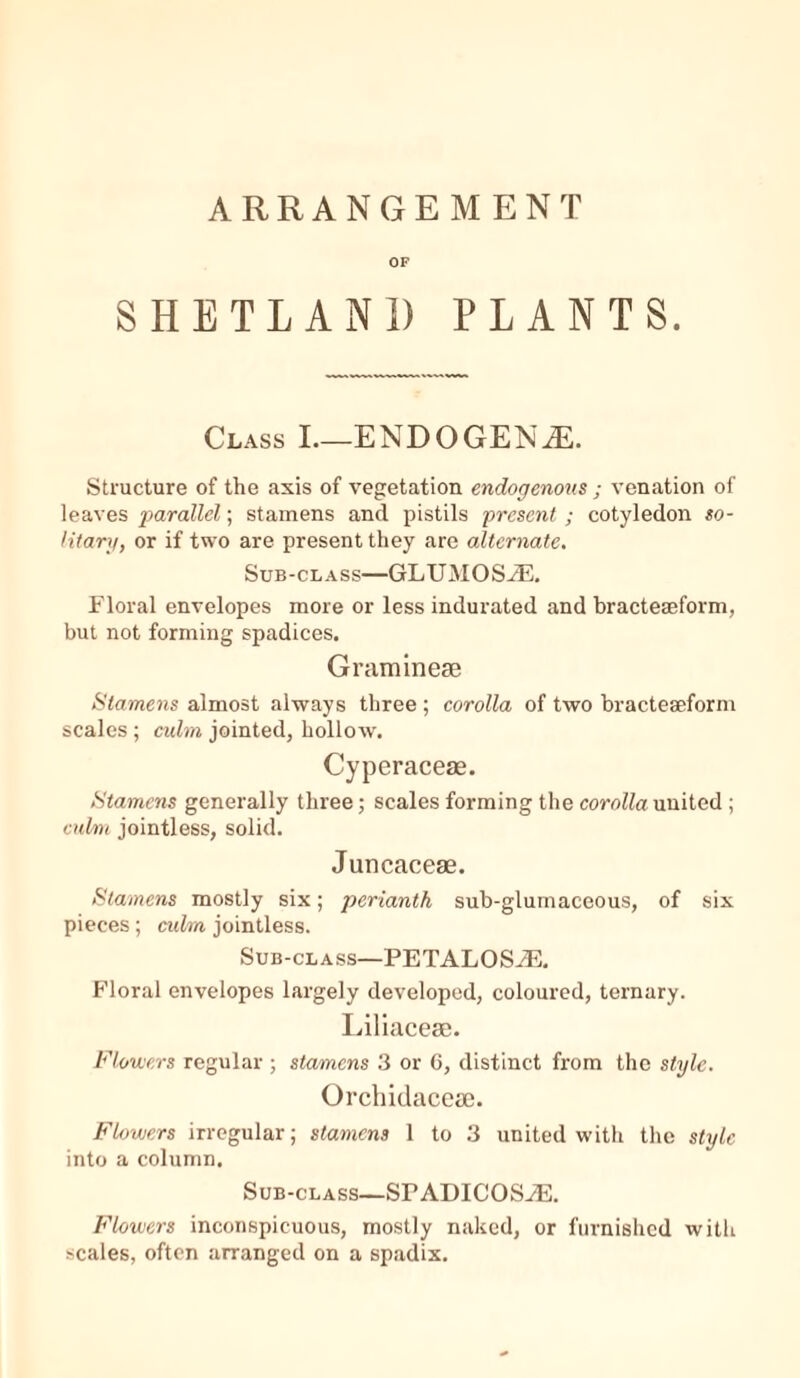 ARRANGEMENT OF SHETLAND PLANTS. Class I—ENDOGENAh. Structure of the axis of vegetation endogenous ; venation of leaves parallel; stamens and pistils present ; cotyledon so- litary, or if two are present they are alternate. Sub-class—GLUMOSiE. Floral envelopes more or less indurated and bracteseform, but not forming spadices. Graminese Stamens almost always three ; corolla of two bracteseform scales ; culm jointed, hollow. Cyperacese. Stamens generally three; scales forming the corollaunited ; culm jointless, solid. Juncacese. Stamens mostly six; perianth sub-glumaceous, of six pieces; culm jointless. Sub-class—PETALOSiE. Floral envelopes largely developed, coloured, ternary. Liliacese. Flowers regular ; stamens 3 or 6, distinct from the style. Orchidacese. Flowers irregular; stamens 1 to 3 united with the style into a column. Sub-class—SPADICOSiE. Flowers inconspicuous, mostly naked, or furnished with scales, often arranged on a spadix.