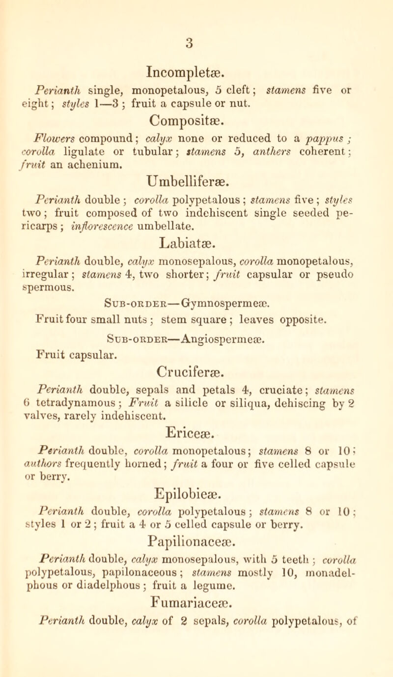 Incomplete. Perianth single, monopetalous, 5 cleft; stamens five or eight; styles 1—3 ; fruit a capsule or nut. Composite. Flowers compound; calyx none or reduced to a pappus ; corolla ligulate or tubular; stamens 5, anthers coherent; fruit an achenium. Umbelliferae. Perianth double ; corolla polypetalous ; stamens five; styles two; fruit composed of two indehiscent single seeded pe- ricarps ; inflorescence umbellate. Labiate. Perianth double, calyx monosepalous, corolla monopetalous, irregular; stamens 4, two shorter; fruit capsular or pseudo spermous. Sub-order—Gymnospermese. Fruit four small nuts; stem square; leaves opposite. Sub-order—Angiospermete. Fruit capsular. Crucifere. Perianth double, sepals and petals 4, cruciate; stamens 6 tetradynamous; Fruit a silicle or siliqua, dehiscing by 2 valves, rarely indehiscent. Ericee. Perianth double, corolla monopetalous; stamens 8 or 10 > authors frequently homed; fruit a four or five celled capsule or berry. Epilobiese. Perianth double, corolla polypetalous; stamens 8 or 10; styles 1 or 2; fruit a 4 or 5 celled capsule or berry. Papilionacese. Perianth double, calyx monosepalous, with 5 teeth ; corolla polypetalous, papilonaceous; stamens mostly 10, monadel- phous or diadelphous; fruit a legume. Fumariacece. Perianth double, calyx of 2 sepals, corolla polypetalous, of