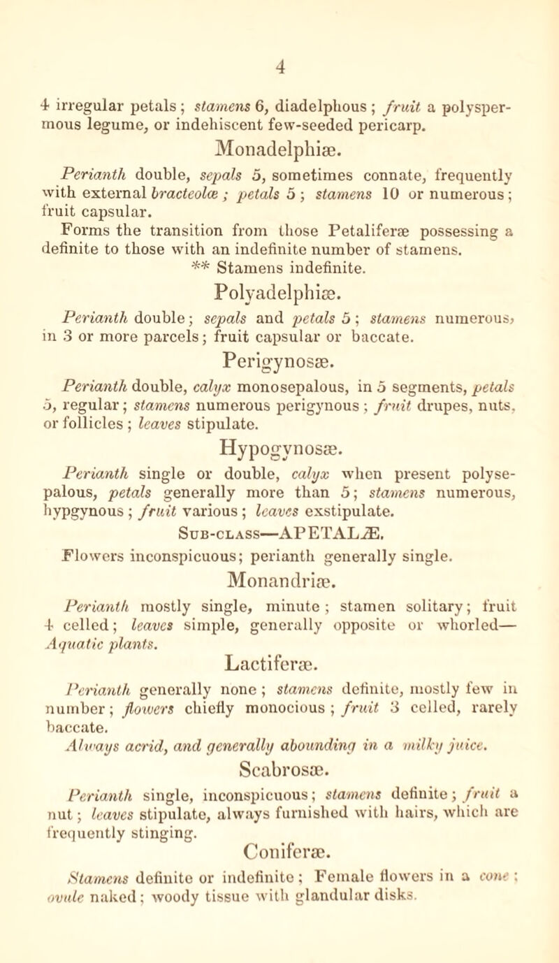 4 irregular petals; stamens 6, diadelphous ; fruit a polysper- mous legume, or indehiscent fevv-seeded pericarp. Monadelphiae. Perianth double, sepals 5, sometimes connate, frequently with, external bracteolce ; petals 5 ; stamens 10 or numerous; fruit capsular. Forms the transition from those Petaliferse possessing a definite to those with an indefinite number of stamens. ** Stamens indefinite. Polyadelphiae. Perianth double; sepals and petals 5; stamens numerous) in 3 or more parcels; fruit capsular or baccate. Perigynosae. Perianth double, calyx monosepalous, in 5 segments, petals 5, regular; stamens numerous perigynous ; fruit drupes, nuts, or follicles; leaves stipulate. Hypogynosse. Perianth single or double, calyx when present polyse- palous, petals generally more than 5; stamens numerous, hypgynous ; fruit various; leaves exstipulate. Sub-class—APETAL.32. Flowers inconspicuous; perianth generally single. Monandriae. Perianth mostly single, minute; stamen solitary; fruit 4 celled; leaves simple, generally opposite or whorled— Aquatic plants. Lactiferae. Perianth generally none; stamens definite, mostly few in number; flowers chiefly monocious ; fruit 3 celled, rarely baccate. Always acrid, and generally abounding in a milky juice. Scabrosae. Perianth single, inconspicuous; stamens definite; fruit a nut; leaves stipulate, always furnished with hairs, which are frequently stinging. Coniferae. Stamens definite or indefinite; Female flowers in a cone : ovule naked; woody tissue with glandular disks.