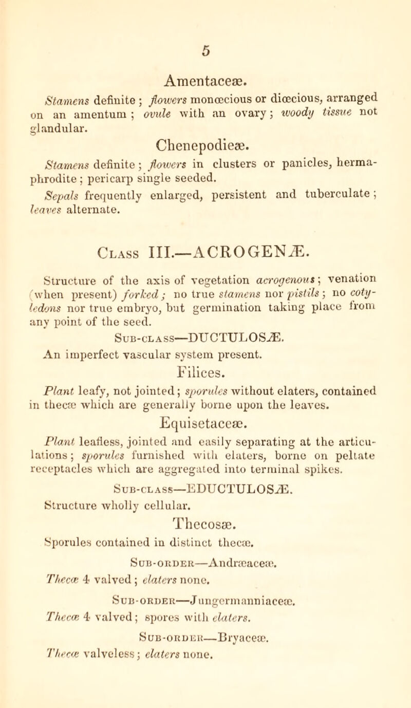 Amentaceae. Stamens definite ; flowers monoecious or dioecious, arranged on an amentum ; ovule with an ovary; woody tissue not glandular. Chenepodieae. Stamens definite; flowers in clusters or panicles, herma- phrodite ; pericarp single seeded. Sepals frequently enlarged, persistent and tuberculate; leaves alternate. Class III.—ACROGENiE. Structure of the axis of vegetation acrogenous; venation when present) forked ; no true stamens nor pistils; no coty- ledons nor true embryo, but germination taking place from any point of the seed. Sub-class—DUCTULOSA3. An imperfect vascular system present. Filices. Plant leafy, not jointed; spondes without elaters, contained in thecre which are generally borne upon the leaves. Equisetaceae. Plant leafless, jointed and easily separating at the articu- lations; sporules furnished with elaters, borne on peltate receptacles which are aggregated into terminal spikes. Sub-class—EDUCTULOSiE. Structure wholly cellular. Thecosse. Sporules contained in distinct thecte. Sub-order—Andrseacese. Thecce 4 valved ; elaters none. Sub-order—J ungermanniaceae. 'Thecae 4 valved; spores with elaters. Sub-order—Bryacete. Thecae valveless; elaters none.