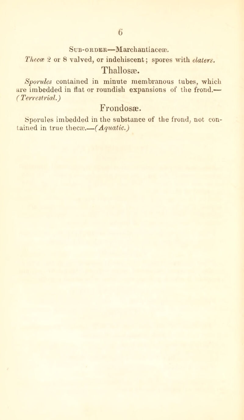 Sub-order—Marchantiacese. Thecae 2 or 8 valved, or indehiscent; spores with elaters. Thallosse. Sporules contained in minute membranous tubes, which are imbedded in flat or roundish expansions of the frond.— ( Terrestrial.) Frondosas. Sporules imbedded in the substance of the frond, not con- tained in true thecce.—(Aquatic.)