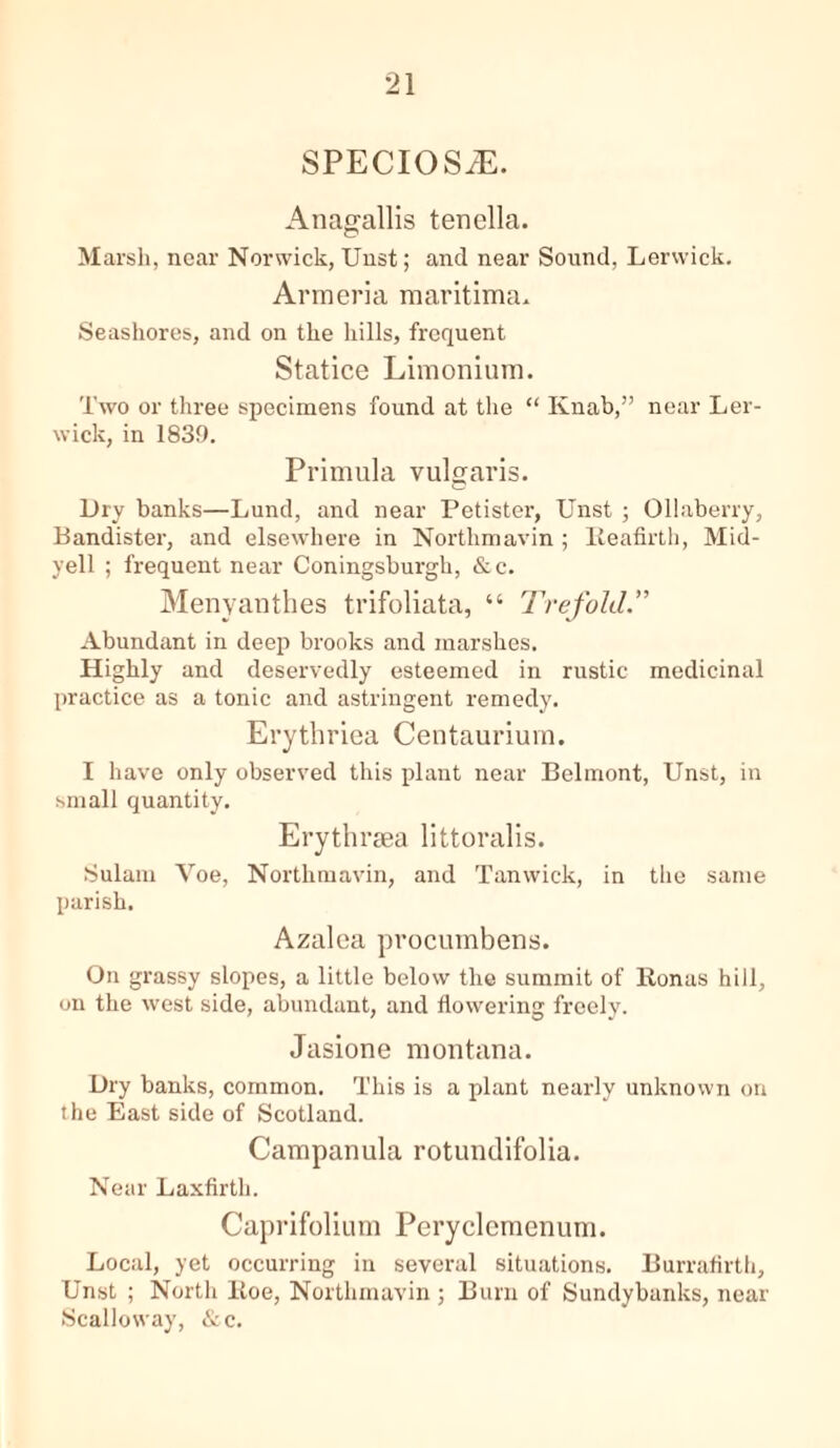 SPECIOS/E. Anagallis tenella. Marsh, near Norwich, Uust; and near Sound, Lerwick. Armeria maritirmu Seashores, and on the hills, frequent Statice Limonium. Two or three specimens found at the “ Knab,” near Ler- wick, in 1839. Primula vulgaris. Dry banks—Lund, and near Petister, Unst ; Ollaberry, Bandister, and elsewhere in Northmavin ; Reafirth, Mid- yell ; frequent near Coningsburgh, &c. Menyauthes trifoliata, “ Trefold.” Abundant in deep brooks and marshes. Highly and deservedly esteemed in rustic medicinal practice as a tonic and astringent remedy. Erythriea Centaurium. I have only observed this plant near Belmont, Unst, in small quantity. Erythrsea littoralis. Sulam Voe, Northmavin, and Tanwick, in the same parish. Azalea procumbens. On grassy slopes, a little below the summit of Bonus hill, on the west side, abundant, and flowering freely. Jasione montana. Dry banks, common. This is a plant nearly unknown on the East side of Scotland. Campanula rotundifolia. Near Laxfirth. Caprifolium Peryclcmenum. Local, yet occurring in several situations. Burraflrth, Unst ; North Boe, Northmavin ; Burn of Sundybanks, near Scalloway, &c.