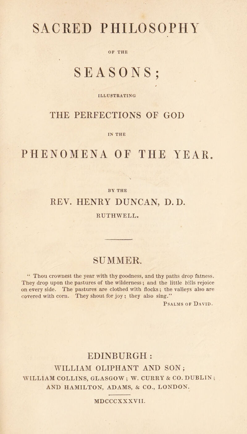 SACRED PHILOSOPHY OF THE SEASONS; / ILLUSTRATING THE PERFECTIONS OF GOD IN THE PHENOMENA OF THE YEAR. BY THE REV. HENRY DUNCAN, D. D. RUTHWELL. SUMMER. “ Thou crownest the year with thy goodness, and thy paths drop fatness. They drop upon the pastures of the wilderness ; and the little hills rejoice on every side. The pastures are clothed with flocks; the valleys also are covered with corn. They shout for joy ; they also sing.” Psalms of David. EDINBURGH : WILLIAM OLIPHANT AND SON; WILLIAM COLLINS, GLASGOW ; W. CURRY & CO. DUBLIN ; AND HAMILTON, ADAMS, & CO., LONDON. MDCCCXXXVII.