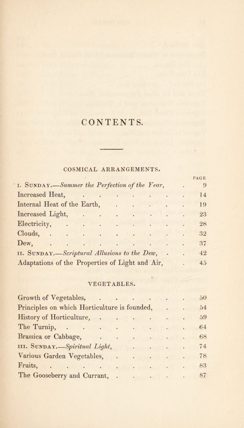 CONTENTS. COSMICAL ARRANGEMENTS. PAGE I. Sunday.—Summer the Perfection of the Year, . 9 Increased Heat, . . ... 14 Internal Heat of the Earth, . . . . . 19 Increased Light, .... ... 23 Electricity, ........ 28 Clouds, ......... 32 Dew, 37 n. Sunday.—Scriptural Allusions to the Dew, . . 42 Adaptations of the Properties of Light and Air, . 45 VEGETABLES. Growth of Vegetables, ...... 50 Principles on which Horticulture is founded, . . 54 History of Horticulture, ...... 59 The Turnip, ........ 64 Brassica or Cabbage, . . . . . . 68 hi. Sunday Spiritual Light, . . . . 74 Various Garden Vegetables, . . . . . 78 Fruits, 83 The Gooseberry and Currant, ..... 87