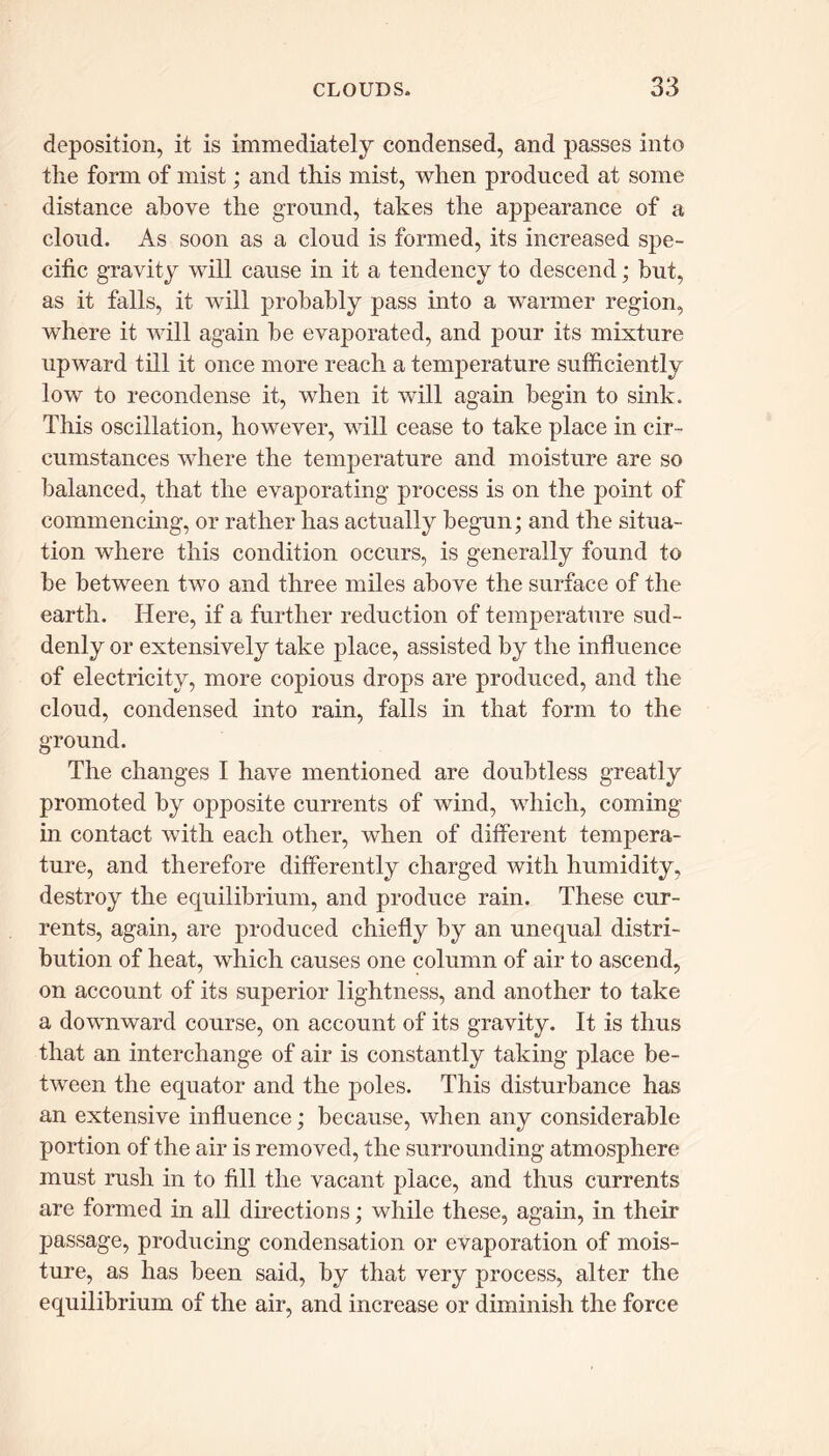 deposition, it is immediately condensed, and passes into the form of mist; and this mist, when produced at some distance above the ground, takes the appearance of a cloud. As soon as a cloud is formed, its increased spe- cific gravity will cause in it a tendency to descend; but, as it falls, it will probably pass into a warmer region, where it will again be evaporated, and pour its mixture upward till it once more reach a temperature sufficiently low to recondense it, when it will again begin to sink. This oscillation, however, will cease to take place in cir- cumstances where the temperature and moisture are so balanced, that the evaporating process is on the point of commencing, or rather has actually begun; and the situa- tion where this condition occurs, is generally found to be between two and three miles above the surface of the earth. Here, if a further reduction of temperature sud- denly or extensively take place, assisted by the influence of electricity, more copious drops are produced, and the cloud, condensed into rain, falls in that form to the ground. The changes I have mentioned are doubtless greatly promoted by opposite currents of wind, which, coming- in contact with each other, when of different tempera- ture, and therefore differently charged with humidity, destroy the equilibrium, and produce rain. These cur- rents, again, are produced chiefly by an unequal distri- bution of heat, which causes one column of air to ascend, on account of its superior lightness, and another to take a downward course, on account of its gravity. It is thus that an interchange of air is constantly taking place be- tween the equator and the poles. This disturbance has an extensive influence; because, when any considerable portion of the air is removed, the surrounding atmosphere must rush in to fill the vacant place, and thus currents are formed in all directions; while these, again, in their passage, producing condensation or evaporation of mois- ture, as has been said, by that very process, alter the equilibrium of the air, and increase or diminish the force