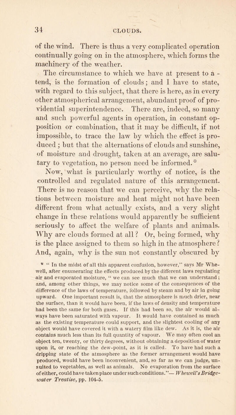 of the wind. There is thus a very complicated operation continually going on in the atmosphere, which forms the machinery of the weather. The circumstance to which we have at present to a - tend, is the formation of clouds; and I have to state, with regard to this subject, that there is here, as in every other atmospherical arrangement, abundant proof of pro- vidential superintendence. There are, indeed, so many and such powerful agents in operation, in constant op- position or combination, that it may be difficult, if not impossible, to trace the law by which the effect is pro- duced ; but that the alternations of clouds and sunshine, of moisture and drought, taken at an average, are salu- tary to vegetation, no person need be informed.* Now, what is particularly worthy of notice, is the controlled and regulated nature of this arrangement. There is no reason that we can perceive, why the rela- tions between moisture and heat might not have been different from what actually exists, and a very slight change in these relations would apparently be sufficient seriously to affect the welfare of plants and animals. Why are clouds formed at all ? Or, being formed, why is the place assigned to them so high in the atmosphere ? And, again, why is the sun not constantly obscured by * “ In the midst of all this apparent confusion, however,” says Mr Whe- well, after enumerating the effects produced by the different laws regulating air and evaporated moisture, “ we can see much that we can understand; and, among other things, we may notice some of the consequences of the difference of the laws of temperature, followed by steam and by air in going upward. One important result is, that the atmosphere is much drier, near the surface, than it would have been, if the laws of density and temperature had been the same for both gases. If this had been so, the air would al- ways have been saturated with vapour. It would have contained as much as the existing temperature could support, and the slightest cooling of any object would have covered it with a watery film like dew. As it is, the air contains much less than its full quantity of vapour. We may often cool an object ten, twenty, or thirty degrees, without obtaining a deposition of water upon it, or reaching the dew-point, as it is called. To have had such a dripping state of the atmosphere as the former arrangement would have produced, would have been inconvenient, and, so far as we can judge, un- suited to vegetables, as well as animals. No evaporation from the surface of either, could have taken place under such conditions.”— Whewell’s Bridge- water Treatise, pp. 104-5.