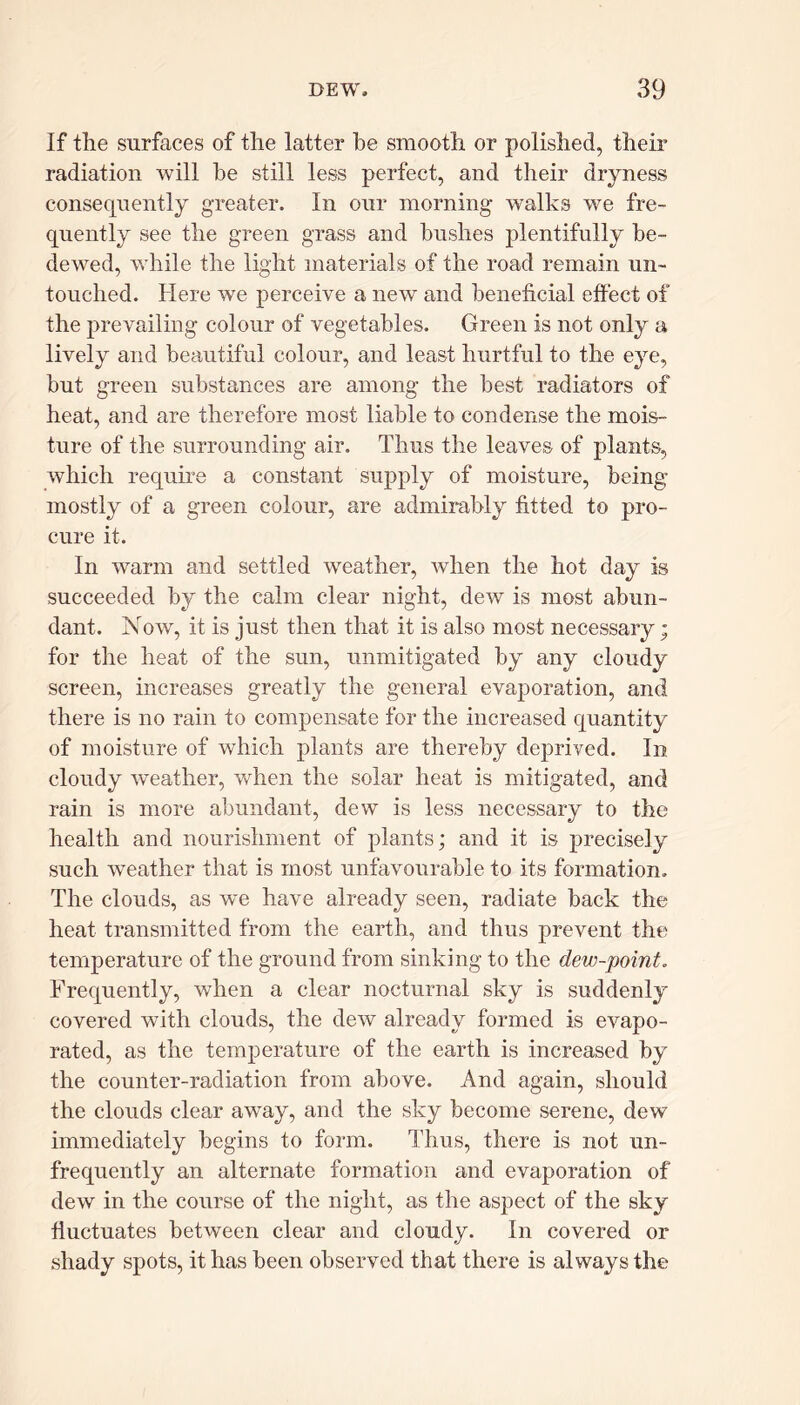 If the surfaces of the latter he smooth or polished, their radiation will he still less perfect, and their dryness consequently greater. In our morning walks we fre- quently see the green grass and hushes plentifully be- dewed, while the light materials of the road remain un- touched. Here we perceive a new and beneficial effect of the prevailing colour of vegetables. Green is not only a lively and beautiful colour, and least hurtful to the eye, but green substances are among the best radiators of heat, and are therefore most liable to condense the mois- ture of the surrounding air. Thus the leaves of plants, which require a constant supply of moisture, being mostly of a green colour, are admirably fitted to pro- cure it. In warm and settled weather, when the hot day is succeeded by the calm clear night, dew is most abun- dant. Now, it is just then that it is also most necessary; for the heat of the sun, unmitigated by any cloudy screen, increases greatly the general evaporation, and there is no rain to compensate for the increased quantity of moisture of which plants are thereby deprived. In cloudy weather, when the solar heat is mitigated, and rain is more abundant, dew is less necessary to the health and nourishment of plants; and it is precisely such weather that is most unfavourable to its formation. The clouds, as we have already seen, radiate back the heat transmitted from the earth, and thus prevent the temperature of the ground from sinking to the dew-point. Frequently, when a clear nocturnal sky is suddenly covered with clouds, the dew already formed is evapo- rated, as the temperature of the earth is increased by the counter-radiation from above. And again, should the clouds clear away, and the sky become serene, dew immediately begins to form. Thus, there is not un- frequently an alternate formation and evaporation of dew in the course of the night, as the aspect of the sky fluctuates between clear and cloudy. In covered or shady spots, it has been observed that there is always the