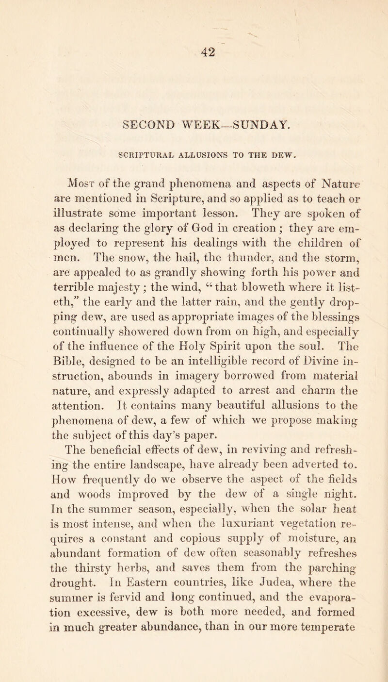 SECOND WEEK—SUNDAY. SCRIPTURAL ALLUSIONS TO THE DEW. Most of the grand phenomena and aspects of Nature are mentioned in Scripture, and so applied as to teach or illustrate some important lesson. They are spoken of as declaring the glory of God in creation ; they are em- ployed to represent his dealings with the children of men. The snow, the hail, the thunder, and the storm, are appealed to as grandly showing forth his power and terrible majesty; the wind, “that bloweth where it list- eth,” the early and the latter rain, and the gently drop- ping dew, are used as appropriate images of the blessings continually showered down from on high, and especially of the influence of the Holy Spirit upon the soul. The Bible, designed to be an intelligible record of Divine in- struction, abounds in imagery borrowed from material nature, and expressly adapted to arrest and charm the attention. It contains many beautiful allusions to the phenomena of dew, a few of which we propose making the subject of this day’s paper. The beneficial effects of dew, in reviving and refresh- ing the entire landscape, have already been adverted to. How frequently do we observe the aspect of the fields and woods improved by the dew of a single night. In the summer season, especially, when the solar heat is most intense, and when the luxuriant vegetation re- quires a constant and copious supply of moisture, an abundant formation of dew often seasonably refreshes the thirsty herbs, and saves them from the parching drought. In Eastern countries, like Judea, where the summer is fervid and long continued, and the evapora- tion excessive, dew is both more needed, and formed in much greater abundance, than in our more temperate