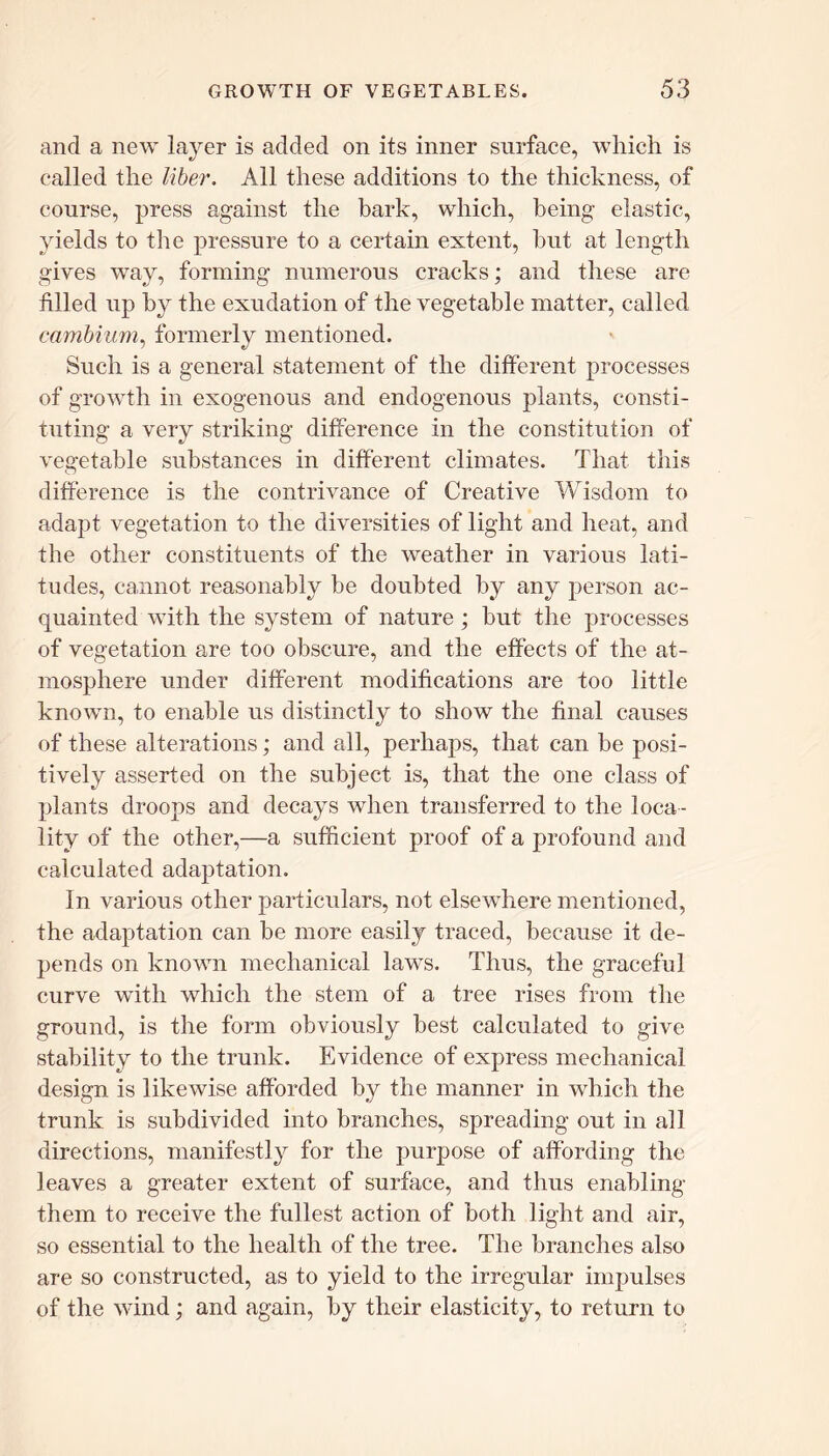 and a new layer is added on its inner surface, which is called the liber. All these additions to the thickness, of course, press against the bark, which, being elastic, yields to the pressure to a certain extent, but at length gives way, forming numerous cracks; and these are filled up by the exudation of the vegetable matter, called cambium, formerly mentioned. Such is a general statement of the different processes of growth in exogenous and endogenous plants, consti- tuting a very striking difference in the constitution of vegetable substances in different climates. That this difference is the contrivance of Creative Wisdom to adapt vegetation to the diversities of light and heat, and the other constituents of the weather in various lati- tudes, cannot reasonably be doubted by any person ac- quainted with the system of nature ; but the processes of vegetation are too obscure, and the effects of the at- mosphere under different modifications are too little known, to enable us distinctly to show the final causes of these alterations; and all, perhaps, that can be posi- tively asserted on the subject is, that the one class of plants droops and decays when transferred to the loca- lity of the other,—a sufficient proof of a profound and calculated adaptation. In various other particulars, not elsewhere mentioned, the adaptation can he more easily traced, because it de- pends on known mechanical laws. Thus, the graceful curve with which the stem of a tree rises from the ground, is the form obviously best calculated to give stability to the trunk. Evidence of express mechanical design is likewise afforded by the manner in which the trunk is subdivided into branches, spreading out in all directions, manifestly for the purpose of affording the leaves a greater extent of surface, and thus enabling them to receive the fullest action of both light and air, so essential to the health of the tree. The branches also are so constructed, as to yield to the irregular impulses of the wind; and again, by their elasticity, to return to