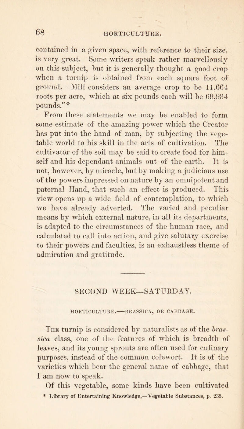 contained in a given space, with reference to their size, is very great. Some writers speak rather marvellously on this subject, but it is generally thought a good crop when a turnip is obtained from each square foot of ground. Mill considers an average crop to be 11,664 roots per acre, which at six pounds each will be 69,984 pounds.” * From these statements we may be enabled to form some estimate of the amazing power which the Creator has put into the hand of man, by subjecting the vege- table world to his skill in the arts of cultivation. The cultivator of the soil may be said to create food for him- self and his dependant animals out of the earth. It is not, however, by miracle, but by making a judicious use of the powers impressed on nature by an omnipotent and paternal Hand, that such an effect is produced. This view opens up a wide field of contemplation, to which Ave have already adverted. The varied and peculiar means by which external nature, in all its departments, is adapted to the circumstances of the human race, and calculated to call into action, and give salutary exercise to their powers and faculties, is an exhaustless theme of admiration and gratitude. SECOND WEEK—SATURDAY. HORTICULTURE.—BIIASSICA, OR CABBAGE. The turnip is considered by naturalists as of the bras- sica class, one of the features of which is breadth of leaves, and its young sprouts are often used for culinary purposes, instead of the common colewort. It is of the \rarieties which bear the general name of cabbage, that I am now to speak. Of this vegetable, some kinds have been cultivated * Library of Entertaining Knowledge,—Vegetable Substances, p. 235.