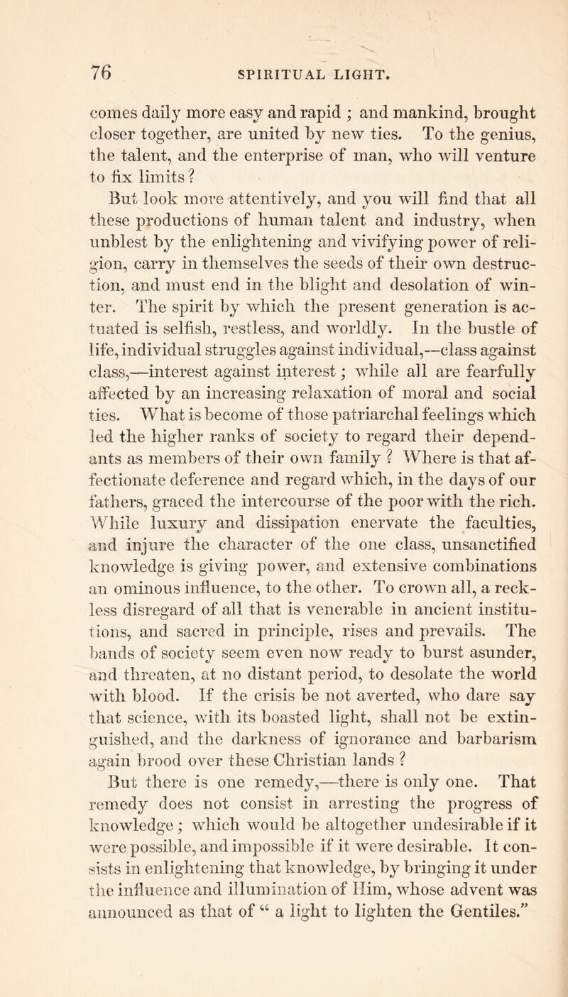 comes daily more easy and rapid ; and mankind, brought closer together, are united by new ties. To the genius, the talent, and the enterprise of man, who will venture to fix limits? But look more attentively, and you will find that all these productions of human talent and industry, when unblest by the enlightening and vivifying power of reli- gion, carry in themselves the seeds of their own destruc- tion, and must end in the blight and desolation of win- ter. The spirit by which the present generation is ac- tuated is selfish, restless, and worldly. In the bustle of life, individual struggles against individual,—class against class,—interest against interest; while all are fearfully affected by an increasing relaxation of moral and social ties. What is become of t hose patriarchal feelings which led the higher ranks of society to regard their depend- ants as members of their own family ? Where is that af- fectionate deference and regard which, in the days of our fathers, graced the intercourse of the poor with the rich. While luxury and dissipation enervate the faculties, and injure the character of the one class, unsanctified knowledge is giving power, and extensive combinations an ominous influence, to the other. To crown all, a reck- less disregard of all that is venerable in ancient institu- tions, and sacred in principle, rises and prevails. The bands of society seem even now ready to burst asunder, and threaten, at no distant period, to desolate the world with blood. If the crisis be not averted, who dare say that science, with its boasted light, shall not be extin- guished, and the darkness of ignorance and barbarism again brood over these Christian lands ? But there is one remedy,—there is only one. That remedy does not consist in arresting the progress of knowledge ; which would be altogether undesirable if it were possible, and impossible if it were desirable. It con- sists in enlightening that knowledge, by bringing it under the infiuence and illumination of Him, whose advent was announced as that of “ a light to lighten the Gentiles.”