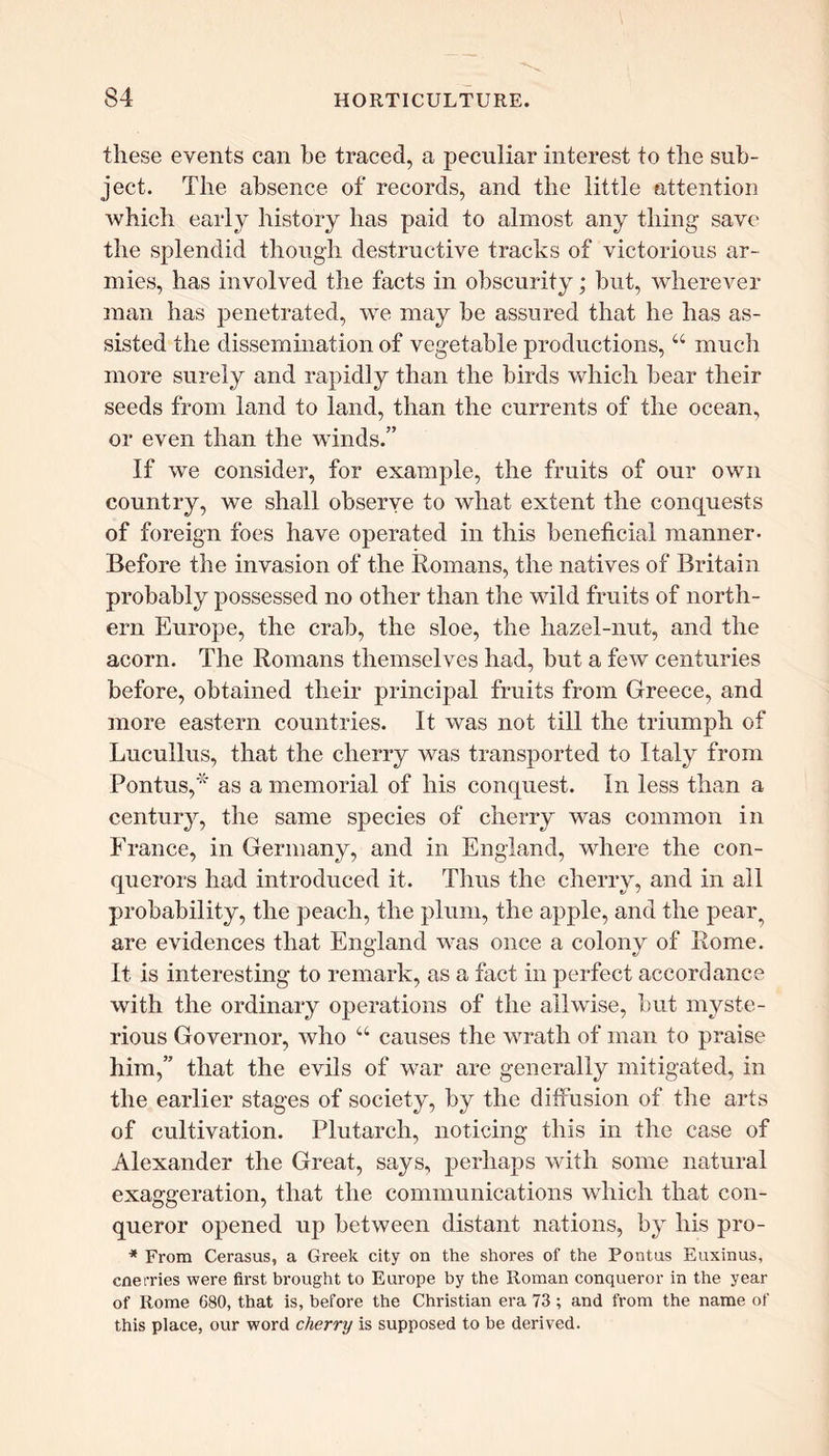 these events can be traced, a peculiar interest to the sub- ject. The absence of records, and the little attention which early history has paid to almost any thing save the splendid though destructive tracks of victorious ar- mies, has involved the facts in obscurity; but, wherever man has penetrated, we may be assured that he has as- sisted the dissemination of vegetable productions, “ much more surely and rapidly than the birds which bear their seeds from land to land, than the currents of the ocean, or even than the winds.” If we consider, for example, the fruits of our own country, we shall observe to what extent the conquests of foreign foes have operated in this beneficial manner- Before the invasion of the Romans, the natives of Britain probably possessed no other than the wild fruits of north- ern Europe, the crab, the sloe, the hazel-nut, and the acorn. The Romans themselves had, but a few centuries before, obtained their principal fruits from Greece, and more eastern countries. It was not till the triumph of Lucullus, that the cherry was transported to Italy from Pontus,* as a memorial of his conquest. In less than a century, the same species of cherry was common in France, in Germany, and in England, where the con- querors had introduced it. Thus the cherry, and in ail probability, the peach, the plum, the apple, and the pear, are evidences that England was once a colony of Rome. It is interesting to remark, as a fact in perfect accordance with the ordinary operations of the allwise, but myste- rious Governor, who “ causes the wrath of man to praise him,” that the evils of war are generally mitigated, in the earlier stages of society, by the diffusion of the arts of cultivation. Plutarch, noticing this in the case of Alexander the Great, says, perhaps with some natural exaggeration, that the communications which that con- queror opened up between distant nations, by his pro- * From Cerasus, a Greek city on the shores of the Pontus Euxinus, cne tries were first brought to Europe by the Roman conqueror in the year of Rome 680, that is, before the Christian era 73 ; and from the name of this place, our word cherry is supposed to be derived.