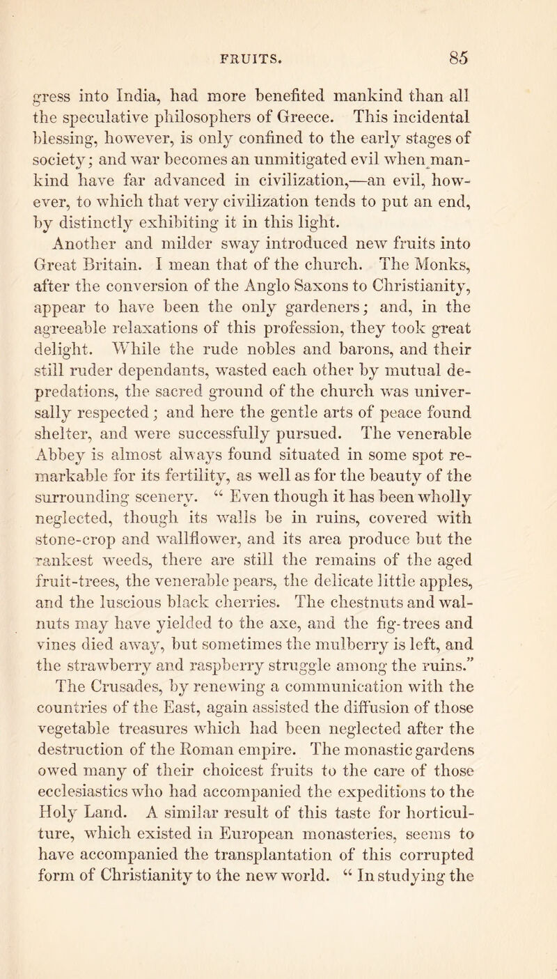 gress into India, had more benefited mankind than all the speculative philosophers of Greece. This incidental blessing, however, is only confined to the early stages of society; and war becomes an unmitigated evil when man- kind have far advanced in civilization,—an evil, how- ever, to which that very civilization tends to put an end, by distinctly exhibiting it in this light. Another and milder sway introduced new fruits into Great Britain. I mean that of the church. The Monks, after the conversion of the Anglo Saxons to Christianity, appear to have been the only gardeners; and, in the agreeable relaxations of this profession, they took great delight. While the rude nobles and barons, and their still ruder dependants, wasted each other by mutual de- predations, the sacred ground of the church was univer- sally respected; and here the gentle arts of peace found shelter, and were successfully pursued. The venerable Abbey is almost always found situated in some spot re- markable for its fertility, as well as for the beauty of the surrounding scenery. “ Even though it has been wholly neglected, though its walls be in ruins, covered with stone-crop and wallflower, and its area produce but the rankest weeds, there are still the remains of the aged fruit-trees, the venerable pears, the delicate little apples, and the luscious black cherries. The chestnuts and wal- nuts may have yielded to the axe, and the fig-trees and vines died away, but sometimes the mulberry is left, and the strawberry and raspberry struggle among the ruins.” The Crusades, by renewing a communication with the countries of the East, again assisted the diffusion of those vegetable treasures which had been neglected after the destruction of the Roman empire. The monastic gardens owed many of their choicest fruits to the care of those ecclesiastics who had accompanied the expeditions to the Holy Land. A similar result of this taste for horticul- ture, which existed in European monasteries, seems to have accompanied the transplantation of this corrupted form of Christianity to the new world. “ In studying the