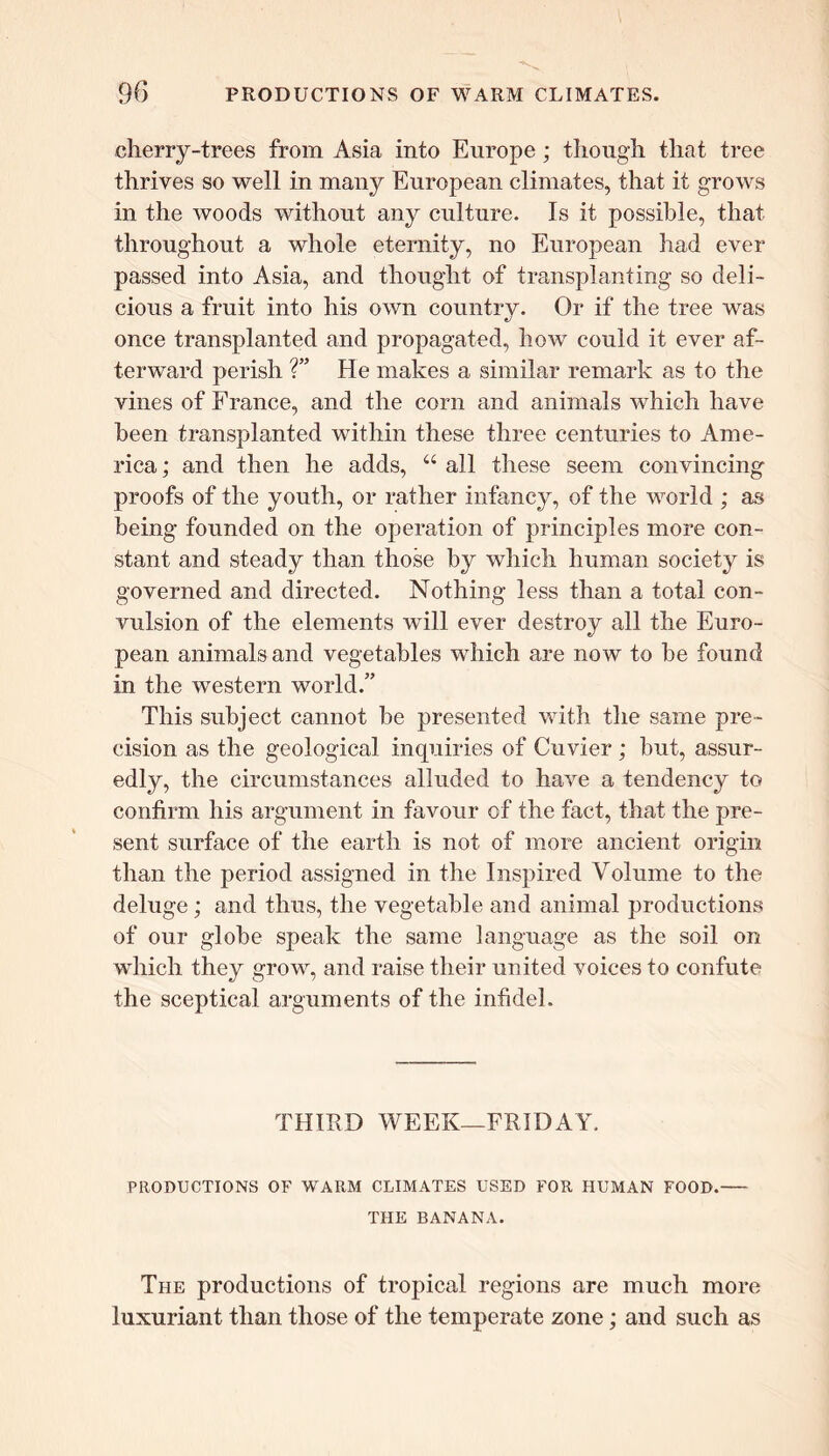 cherry-trees from Asia into Europe; though that tree thrives so well in many European climates, that it grows in the woods without any culture. Is it possible, that throughout a whole eternity, no European had ever passed into Asia, and thought of transplanting so deli- cious a fruit into his own country. Or if the tree was once transplanted and propagated, how could it ever af- terward perish ?” He makes a similar remark as to the vines of France, and the corn and animals which have been transplanted within these three centuries to Ame- rica ; and then he adds, “ all these seem convincing proofs of the youth, or rather infancy, of the world ; as being founded on the operation of principles more con- stant and steady than those by which human society is governed and directed. Nothing less than a total con- vulsion of the elements will ever destroy all the Euro- pean animals and vegetables which are now to be found in the western world.” This subject cannot be presented with the same pre- cision as the geological inquiries of Cuvier ; but, assur- edly, the circumstances alluded to have a tendency to confirm his argument in favour of the fact, that the pre- sent surface of the earth is not of more ancient origin than the period assigned in the Inspired Volume to the deluge; and thus, the vegetable and animal productions of our globe speak the same language as the soil on which they grow, and raise their united voices to confute the sceptical arguments of the infidel. THIRD WEEK—FRIDAY. PRODUCTIONS OF WARM CLIMATES USED FOR HUMAN FOOD. THE BANANA. The productions of tropical regions are much more luxuriant than those of the temperate zone; and such as