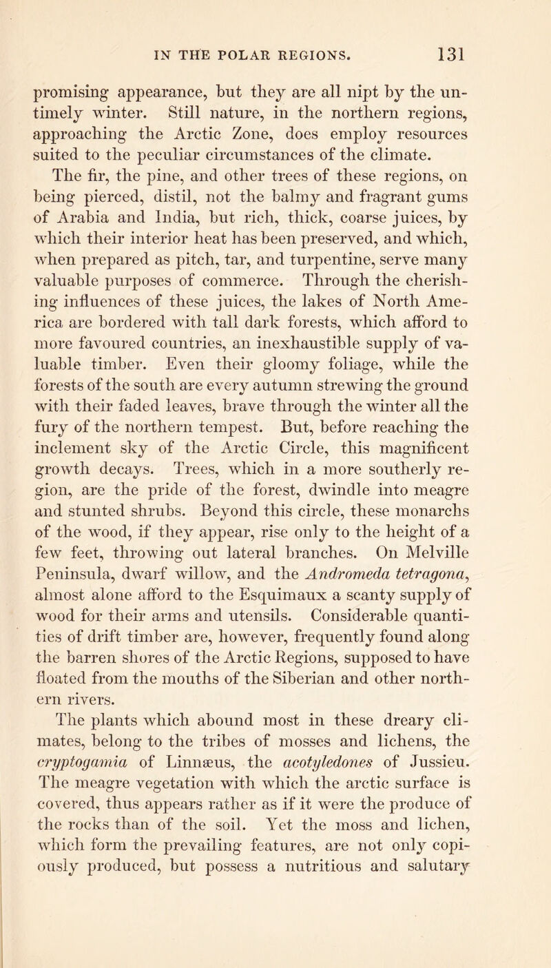 promising appearance, but they are all nipt by the un- timely winter. Still nature, in the northern regions, approaching the Arctic Zone, does employ resources suited to the peculiar circumstances of the climate. The fir, the pine, and other trees of these regions, on being pierced, distil, not the balmy and fragrant gums of Arabia and India, but rich, thick, coarse juices, by which their interior heat has been preserved, and which, when prepared as pitch, tar, and turpentine, serve many valuable purposes of commerce. Through the cherish- ing influences of these juices, the lakes of North Ame- rica are bordered with tall dark forests, which afford to more favoured countries, an inexhaustible supply of va- luable timber. Even their gloomy foliage, while the forests of the south are every autumn strewing the ground with their faded leaves, brave through the winter all the fury of the northern tempest. But, before reaching the inclement sky of the Arctic Circle, this magnificent growth decays. Trees, which in a more southerly re- gion, are the pride of the forest, dwindle into meagre and stunted shrubs. Beyond this circle, these monarchs of the wood, if they appear, rise only to the height of a few feet, throwing out lateral branches. On Melville Peninsula, dwarf willow, and the Andromeda tetragona, almost alone afford to the Esquimaux a scanty supply of wood for their arms and utensils. Considerable quanti- ties of drift timber are, however, frequently found along the barren shores of the Arctic Regions, supposed to have floated from the mouths of the Siberian and other north- ern rivers. The plants which abound most in these dreary cli- mates, belong to the tribes of mosses and lichens, the cryptogamia of Linnaeus, the acotyledoiies of Jussieu. The meagre vegetation with which the arctic surface is covered, thus appears rather as if it were the produce of the rocks than of the soil. Yet the moss and lichen, which form the prevailing features, are not only copi- ously produced, but possess a nutritious and salutary