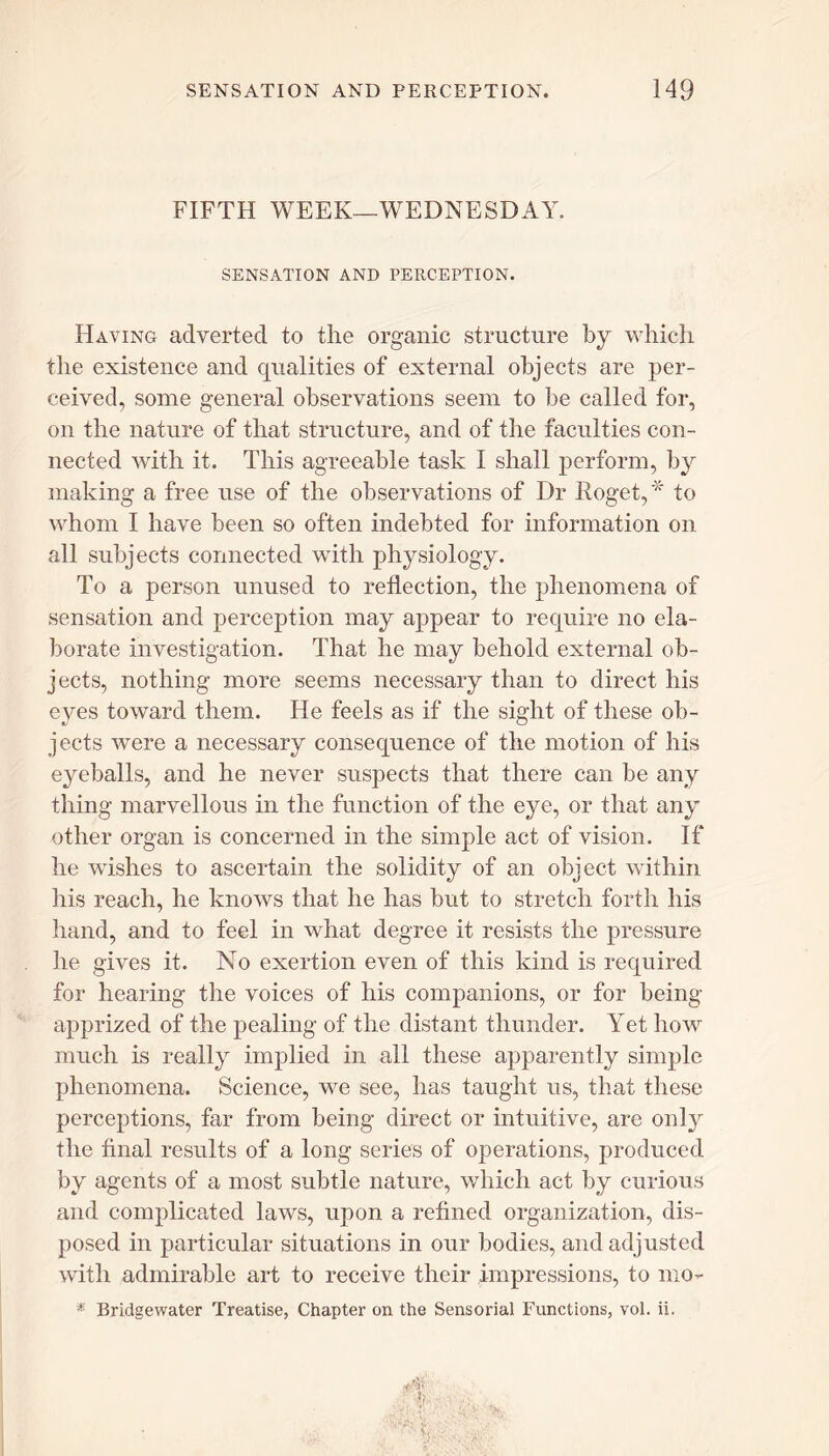 FIFTH WEEK—WEDNESDAY. SENSATION AND PERCEPTION. Having adverted to the organic structure by which the existence and qualities of external objects are per- ceived, some general observations seem to be called for, on the nature of that structure, and of the faculties con- nected with it. This agreeable task I shall perform, by making a free use of the observations of Dr Roget,* to whom I have been so often indebted for information on all subjects connected with physiology. To a person unused to reflection, the phenomena of sensation and perception may appear to require no ela- borate investigation. That he may behold external ob- jects, nothing more seems necessary than to direct his eyes toward them. He feels as if the sight of these ob- jects were a necessary consequence of the motion of his eyeballs, and he never suspects that there can be any thing marvellous in the function of the eye, or that any other organ is concerned in the simple act of vision. If he wishes to ascertain the solidity of an object within his reach, he knows that he has but to stretch forth his hand, and to feel in what degree it resists the pressure he gives it. No exertion even of this kind is required for hearing the voices of his companions, or for being- apprized of the pealing of the distant thunder. Yet how much is really implied in all these apparently simple phenomena. Science, we see, has taught us, that these perceptions, far from being direct or intuitive, are only the final results of a long series of operations, produced by agents of a most subtle nature, which act by curious and complicated laws, upon a refined organization, dis- posed in particular situations in our bodies, and adjusted with admirable art to receive their impressions, to mo- * Bridgewater Treatise, Chapter on the Sensorial Functions, vol. ii. AV