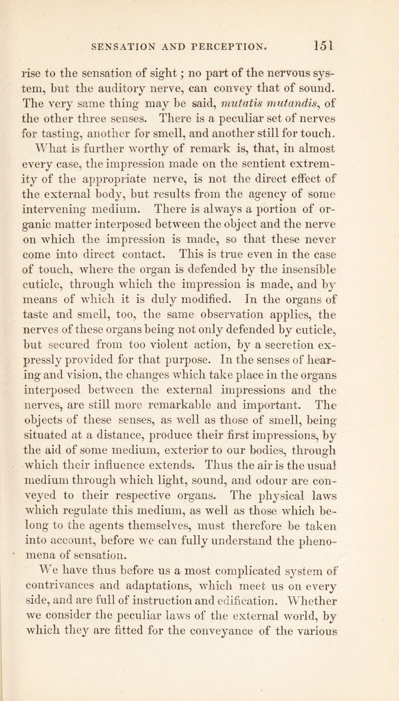 rise to the sensation of sight; no part of the nervous sys- tem, but the auditory nerve, can convey that of sound. The very same thing may be said, mutatis mutandis, of the other three senses. There is a peculiar set of nerves for tasting, another for smell, and another still for touch. What is further worthy of remark is, that, in almost every case, the impression made on the sentient extrem- ity of the appropriate nerve, is not the direct effect of the external body, hut results from the agency of some intervening medium. There is always a portion; of or- ganic matter interposed between the object and the nerve on which the impression is made, so that these never come into direct contact. This is true even in the case of touch, where the organ is defended by the insensible cuticle, through which the impression is made, and by means of which it is duly modified. In the organs of taste and smell, too, the same observation aj>plies, the nerves of these organs being not only defended by cuticle, but secured from too violent action, by a secretion ex- pressly provided for that purpose. In the senses of hear- ing and vision, the changes which take place in the organs interposed between the external impressions and the nerves, are still more remarkable and important. The objects of these senses, as well as those of smell, being- situated at a distance, produce their first impressions, by the aid of some medium, exterior to our bodies, through which their influence extends. Thus the air is the usual medium through which light, sound, and odour are con- veyed to their respective organs. The physical laws which regulate this medium, as w^ell as those which be- long to the agents themselves, must therefore be taken into account, before we can fully understand the pheno- mena of sensation. Wre have thus before us a most complicated system of contrivances and adaptations, which meet us on every side, and are full of instruction and edification. Whether we consider the peculiar laws of the external world, by which they are fitted for the conveyance of the various