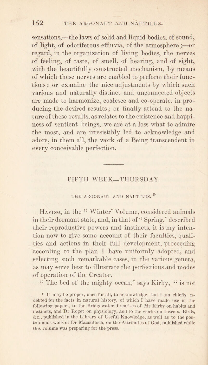 sensations,-—tlie laws of solid and liquid bodies, of sound, of light, of odoriferous effluvia, of the atmosphere;—or regard, in the organization of living bodies, the nerves of feeling, of taste, of smell, of hearing, and of sight, with the beautifully constructed mechanism, by means of which these nerves are enabled to perform their func- tions ; or examine the nice adjustments by which such various and naturally distinct and unconnected objects are made to harmonize, coalesce and co-operate, in pro- ducing the desired results; or finally attend to the na- ture of these results, as relates to the existence and happi- ness of sentient beings, we are at a loss what to admire the most, and are irresistibly led to acknowledge and adore, in them all, the work of a Being transcendent in every conceivable perfection. FIFTH WEEK—THURSDAY. THE ARGONAUT AND NAUTILUS.* Having, in the “ Winter” Volume, considered animals in their dormant state, and, in that of44 Spring,” described their reproductive powers and instincts, it is my inten- tion now to give some account of their faculties, quali- ties and actions in their full development, proceeding- according to the plan I have uniformly adopted, and .selecting such remarkable cases, in the various genera, as may serve best to illustrate the perfections and modes of operation of the Creator. “ The bed of the mighty ocean,” says Kirby, “ is not * It may be proper, once for all, to acknowledge that I am chiefly n- debted for the facts in natural history, of which I have made use in the following papers, to the Bridgewater Treatises of Mr Kirby on habits and instincts, and Dr Roget on physiology, and to the works on Insects, Birds, &c., published in the Library of Useful Knowledge, as well as to the pos- thumous work of Dr Macculloch, on the Attributes of God, published while this volume was preparing for the press.