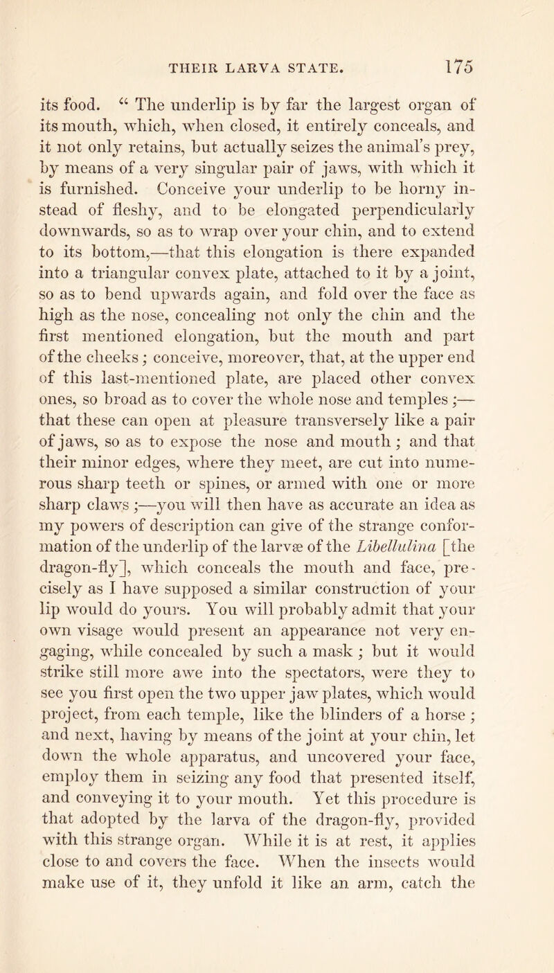 its food. 44 The underlip is by far the largest organ of its mouth, which, when closed, it entirely conceals, and it not only retains, but actually seizes the animal’s prey, by means of a very singular pair of jaws, with which it is furnished. Conceive your underlip to be horny in- stead of fleshy, and to be elongated perpendicularly downwards, so as to wrap over your chin, and to extend to its bottom,—that this elongation is there expanded into a triangular convex plate, attached to it by a joint, so as to bend upwards again, and fold over the face as high as the nose, concealing not only the chin and the first mentioned elongation, but the mouth and part of the cheeks; conceive, moreover, that, at the upper end of this last-mentioned plate, are placed other convex ones, so broad as to cover the whole nose and temples;— that these can open at pleasure transversely like a pair of jaws, so as to expose the nose and mouth ; and that their minor edges, where they meet, are cut into nume- rous sharp teeth or spines, or armed with one or more sharp claws ;—you will then have as accurate an idea as my powers of description can give of the strange confor- mation of the underlip of the larvae of the Libellulina [the dragon-fly], which conceals the mouth and face, pre- cisely as I have supposed a similar construction of your lip would do yours. You will probably admit that your own visage would present an appearance not very en- gaging, while concealed by such a mask ; but it would strike still more awe into the spectators, were they to see you first open the two upper jaw plates, which would project, from each temple, like the blinders of a horse ; and next, having by means of the joint at your chin, let down the whole apparatus, and uncovered your face, employ them in seizing any food that presented itself, and conveying it to your mouth. Yet this procedure is that adopted by the larva of the dragon-fly, provided with this strange organ. While it is at rest, it applies close to and covers the face. When the insects would make use of it, they unfold it like an arm, catch the