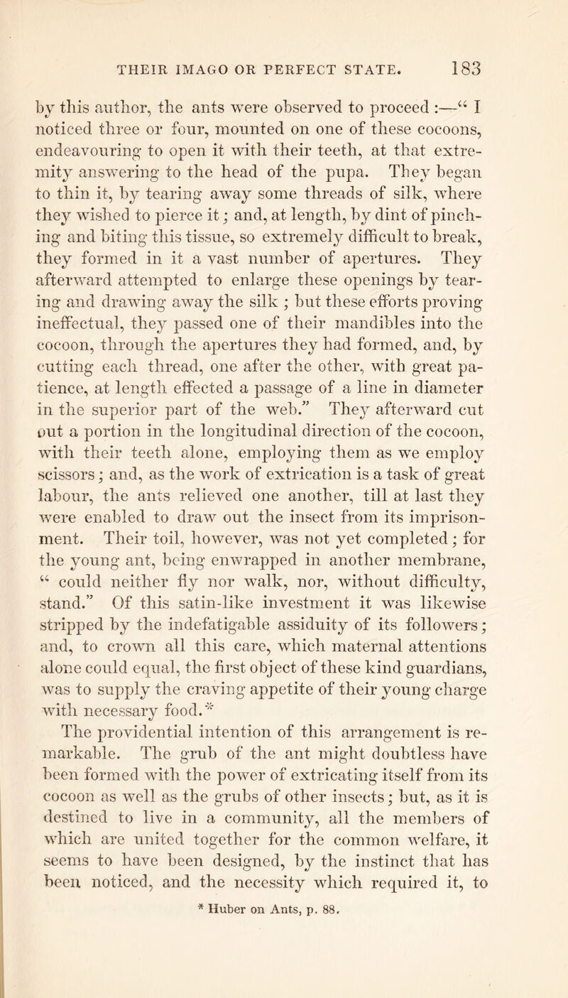 by this author, the ants were observed to proceed :—“ I noticed three or four, mounted on one of these cocoons, endeavouring• to open it with their teeth, at that extre- mity answering to the head of the pupa. They began to thin it, by tearing away some threads of silk, where they wished to pierce it; and, at length, by dint of pinch- ing and biting this tissue, so extremely difficult to break, they formed in it a vast number of apertures. They afterward attempted to enlarge these openings by tear- ing and drawing away the silk ; but these efforts proving ineffectual, they passed one of their mandibles into the cocoon, through the apertures they had formed, and, by cutting each thread, one after the other, with great pa- tience, at length effected a passage of a line in diameter in the superior part of the web.” They afterward cut out a portion in the longitudinal direction of the cocoon, with their teeth alone, employing them as we employ scissors; and, as the work of extrication is a task of great labour, the ants relieved one another, till at last they were enabled to draw out the insect from its imprison- ment. Their toil, however, was not yet completed; for the young ant, being enwrapped in another membrane, u could neither fly nor walk, nor, without difficulty, stand.” Of this satin-like investment it was likewise stripped by the indefatigable assiduity of its followers; and, to crown all this care, which maternal attentions alone could equal, the first object of these kind guardians, was to supply the craving appetite of their young charge with necessary food.* The providential intention of this arrangement is re- markable. The grub of the ant might doubtless have been formed with the power of extricating itself from its cocoon as well as the grubs of other insects; but, as it is destined to live in a community, all the members of which are united together for the common welfare, it seems to have been designed, by the instinct that has been noticed, and the necessity which required it, to * Huber on Ants, p. 88,