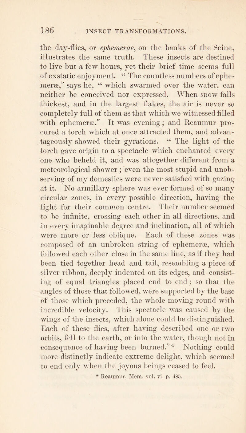 the day-flies, or ephemerae, on the hanks of the Seine, illustrates the same truth. These insects are destined to live but a few hours, yet their brief time seems full of exstatic enjoyment. “ The countless numbers of ephe- merae,” says he, “ which swarmed over the water, can neither be conceived nor expressed. When snow falls thickest, and in the largest flakes, the air is never so completely full of them as that which we witnessed filled with ephemerae.” It was evening; and Reaumur pro- cured a torch which at once attracted them, and advan- tageously showed their gyrations. “ The light of the torch gave origin to a spectacle which enchanted every one who beheld if, and was altogether different from a meteorological shower; even the most stupid and unob- serving of my domestics were never satisfied with gazing at it. No annillary sphere was ever formed of so many circular zones, in every possible direction, having the light for their common centre. Their number seemed to be infinite, crossing each other in all directions, and in every imaginable degree and inclination, all of which were more or less oblique. Each of these zones was composed of an unbroken string of ephemerae, which followed each other close in the same line, as if they had been tied together head and tail, resembling a piece of silver ribbon, deeply indented on its edges, and consist- ing of equal triangles placed end to end ; so that the angles of those that followed, were supported by the base of those which preceded, the whole moving round with incredible velocity. This spectacle was caused by the wings of the insects, which alone could be distinguished. Each of these flies, after having described one or two orbits, fell to the earth, or into the water, though not in consequence of having been burned.”'* Nothing could more distinctly indicate extreme delight, which seemed to end only when the joyous beings ceased to feel. * Reaumur, Mem. vol. vi. p. 485.