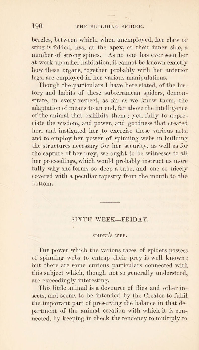 bercles, between which, when unemployed, her claw or sting is folded, has, at the apex, or their inner side, a number of strong spines. As no one has ever seen her at work upon her habitation, it cannot be known exactly how these organs, together probably with her anterior legs, are employed in her various manipulations. Though the particulars I have here stated, of the his- tory and habits of these subterranean spiders, demon- strate, in every respect, as far as we know them, the adaptation of means to an end, far above the intelligence of the animal that exhibits them ; yet, fully to appre- ciate the wisdom, and power, and goodness that created her, and instigated her to exercise these various arts, and to employ her power of spinning webs in building the structures necessary for her security, as well as for the capture of her prey, we ought to be witnesses to all her proceedings, which would probably instruct us more fully why she forms so deep a tube, and one so nicely covered with a peculiar tapestry from the mouth to the bottom. SIXTH WEEK—FRIDAY. spider’s web. The power which the various races of spiders possess of spinning webs to entrap their prey is well known; but there are some curious particulars connected with this subject which, though not so generally understood, are exceedingly interesting. This little animal is a devourer of flies and other in- sects, and seems to be intended by the Creator to fulfil the important part of preserving the balance in that de- partment of the animal creation with which it is con- nected, by keeping in check the tendency to multiply to