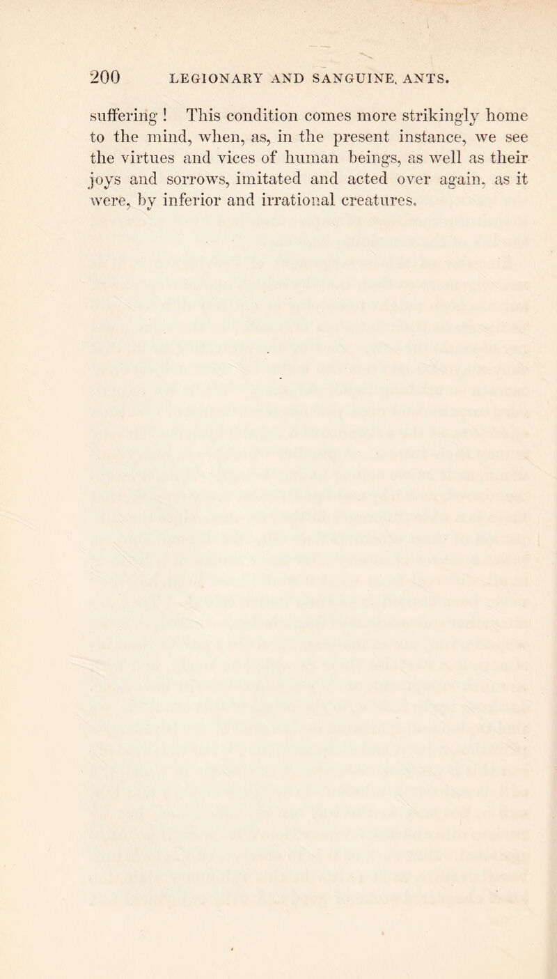 suffering ! This condition comes more strikingly home to the mind, when, as, in the present instance, we see the virtues and vices of human beings, as well as their joys and sorrows, imitated and acted over again, as it were, by inferior and irrational creatures, J V
