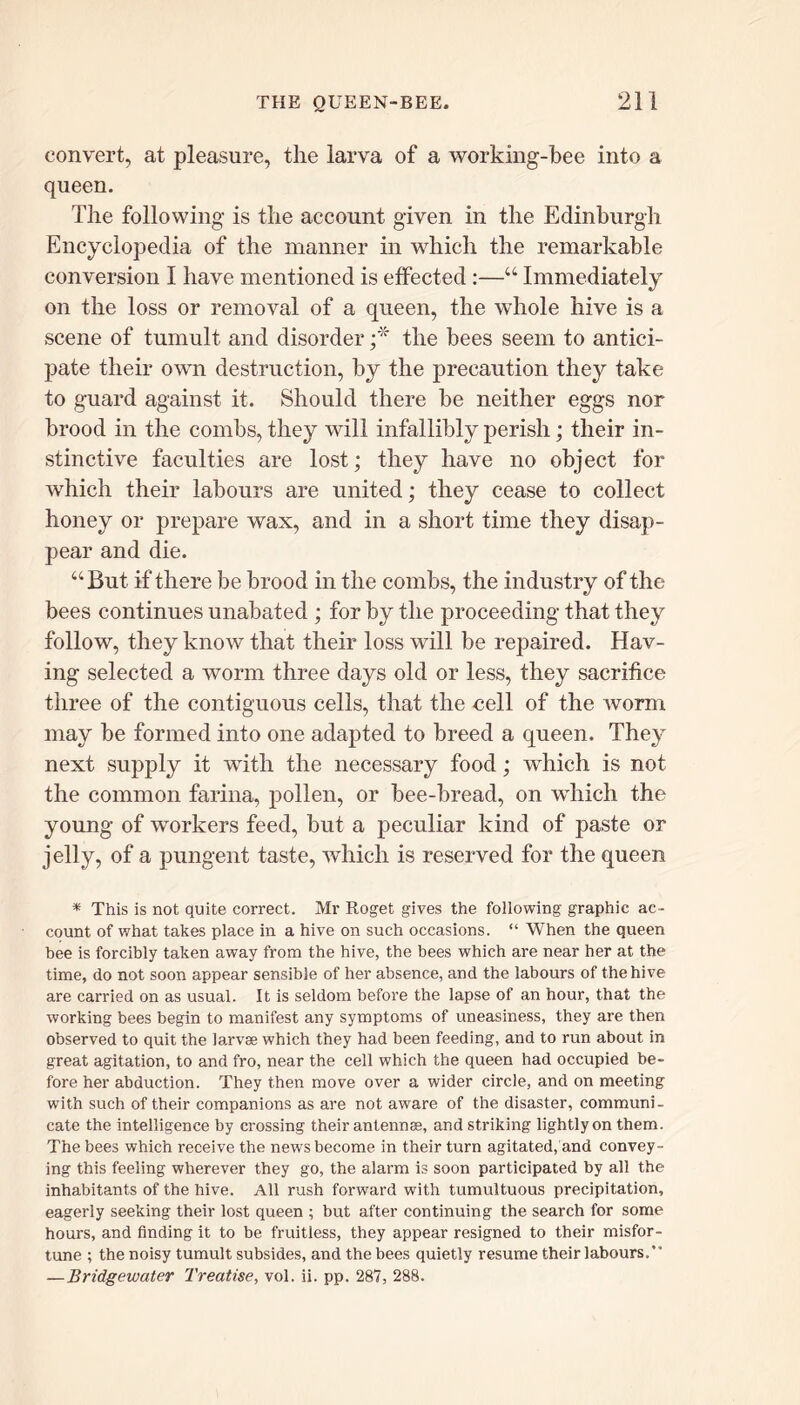 convert, at pleasure, the larva of a working-bee into a queen. The following is the account given in the Edinburgh Encyclopedia of the manner in which the remarkable conversion I have mentioned is effected :—“ Immediately on the loss or removal of a queen, the whole hive is a scene of tumult and disorder ;* the bees seem to antici- pate their own destruction, by the precaution they take to guard against it. Should there be neither eggs nor brood in the combs, they will infallibly perish; their in- stinctive faculties are lost; they have no object for which their labours are united; they cease to collect honey or prepare wax, and in a short time they disap- pear and die. “ But if there be brood in the combs, the industry of the bees continues unabated ; for by the proceeding that they follow, they know that their loss will be repaired. Hav- ing selected a worm three days old or less, they sacrifice three of the contiguous cells, that the cell of the worm may be formed into one adapted to breed a queen. They next supply it with the necessary food; which is not the common farina, pollen, or bee-bread, on which the young of workers feed, but a peculiar kind of paste or jelly, of a pungent taste, which is reserved for the queen * This is not quite correct. Mr Roget gives the following graphic ac- count of what takes place in a hive on such occasions. “ When the queen bee is forcibly taken away from the hive, the bees which are near her at the time, do not soon appear sensible of her absence, and the labours of the hive are carried on as usual. It is seldom before the lapse of an hour, that the working bees begin to manifest any symptoms of uneasiness, they are then observed to quit the larvae which they had been feeding, and to run about in great agitation, to and fro, near the cell which the queen had occupied be- fore her abduction. They then move over a wider circle, and on meeting with such of their companions as are not aware of the disaster, communi- cate the intelligence by crossing their antennae, and striking lightly on them. The bees which receive the news become in their turn agitated, and convey- ing this feeling wherever they go, the alarm is soon participated by all the inhabitants of the hive. All rush forward with tumultuous precipitation, eagerly seeking their lost queen ; but after continuing the search for some hours, and finding it to be fruitless, they appear resigned to their misfor- tune ; the noisy tumult subsides, and the bees quietly resume their labours.’* —Bridgewater Treatise, vol. ii. pp. 287, 288.