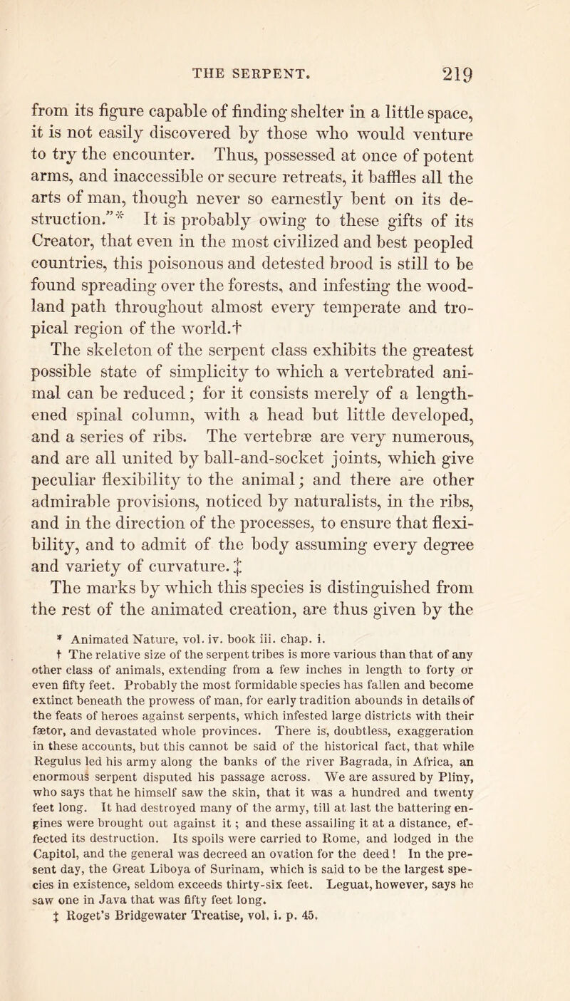 from its figure capable of finding shelter in a little space, it is not easily discovered by those who would venture to try the encounter. Thus, possessed at once of potent arms, and inaccessible or secure retreats, it baffles all the arts of man, though never so earnestly bent on its de- struction.” * It is probably owing to these gifts of its Creator, that even in the most civilized and best peopled countries, this poisonous and detested brood is still to be found spreading over the forests, and infesting the wood- land path throughout almost every temperate and tro- pical region of the world.t The skeleton of the serpent class exhibits the greatest possible state of simplicity to which a vertebrated ani- mal can be reduced; for it consists merely of a length- ened spinal column, with a head but little developed, and a series of ribs. The vertebrae are very numerous, and are all united by ball-and-socket joints, which give peculiar flexibility to the animal; and there are other admirable provisions, noticed by naturalists, in the ribs, and in the direction of the processes, to ensure that flexi- bility, and to admit of the body assuming every degree and variety of curvature. £ The marks by which this species is distinguished from the rest of the animated creation, are thus given by the * Animated Nature, vol. iv. book iii. chap. i. t The relative size of the serpent tribes is more various than that of any other class of animals, extending from a few inches in length to forty or even fifty feet. Probably the most formidable species has fallen and become extinct beneath the prowess of man, for early tradition abounds in details of the feats of heroes against serpents, which infested large districts with their faetor, and devastated whole provinces. There is, doubtless, exaggeration in these accounts, but this cannot be said of the historical fact, that while Regulus led his army along the banks of the river Bagrada, in Africa, an enormous serpent disputed his passage across. We are assured by Pliny, who says that he himself saw the skin, that it was a hundred and twenty feet long. It had destroyed many of the army, till at last the battering en- gines were brought out against it; and these assailing it at a distance, ef- fected its destruction. Its spoils were carried to Rome, and lodged in the Capitol, and the general was decreed an ovation for the deed ! In the pre- sent day, the Great Liboya of Surinam, which is said to be the largest spe- cies in existence, seldom exceeds thirty-six feet. Leguat, however, says he saw one in Java that was fifty feet long. \ Roget’s Bridgewater Treatise, vol. i. p. 45.