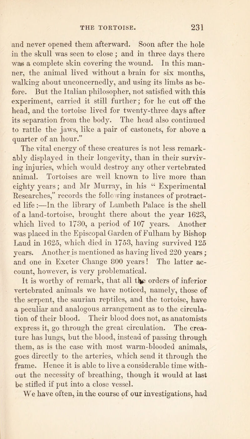 and never opened them afterward. Soon after the hole in the skull was seen to close; and in three days there wa?s a complete skin covering- the wound. In this man- ner, the animal lived without a brain for six months, walking about unconcernedly, and using its limbs as be- fore. But the Italian philosopher, not satisfied with this experiment, carried it still further; for he cut off the head, and the tortoise lived for twenty-three days after its separation from the body. The head also continued to rattle the jaws, like a pair of castonets, for above a quarter of an hour.” The vital energy of these creatures is not less remark- ably displayed in their longevity, than in their surviv- ing injuries, which would destroy any other vertebrated animal. Tortoises are well known to live more than eighty years; and Mr Murray, in his “ Experimental Researches,” records the following instances of protract- ed life :—In the library of Lambeth Palace is the shell of a land-tortoise, brought there about the year 1623, which lived to 1730, a period of 107 years. Another was placed in the Episcopal Garden of Fulham by Bishop Laud in 1625, which died in 1753, having survived 125 years. Another is mentioned as having lived 220 years; and one in Exeter Change 800 years! The latter ac- count, however, is very problematical. It is worthy of remark, that all tlj£ orders of inferior vertebrated animals we have noticed, namely, those of the serpent, the saurian reptiles, and the tortoise, have a peculiar and analogous arrangement as to the circula- tion of their blood. Their blood does not, as anatomists express it, go through the great circulation. The crea- ture has lungs, but the blood, instead of passing through them, as is the case with most warm-blooded animals, goes directly to the arteries, which send it through the frame. Hence it is able to live a considerable time with- out the necessity of breathing, though it would at last be stifled if put into a close vessel. We have often, in the course of our investigations, had