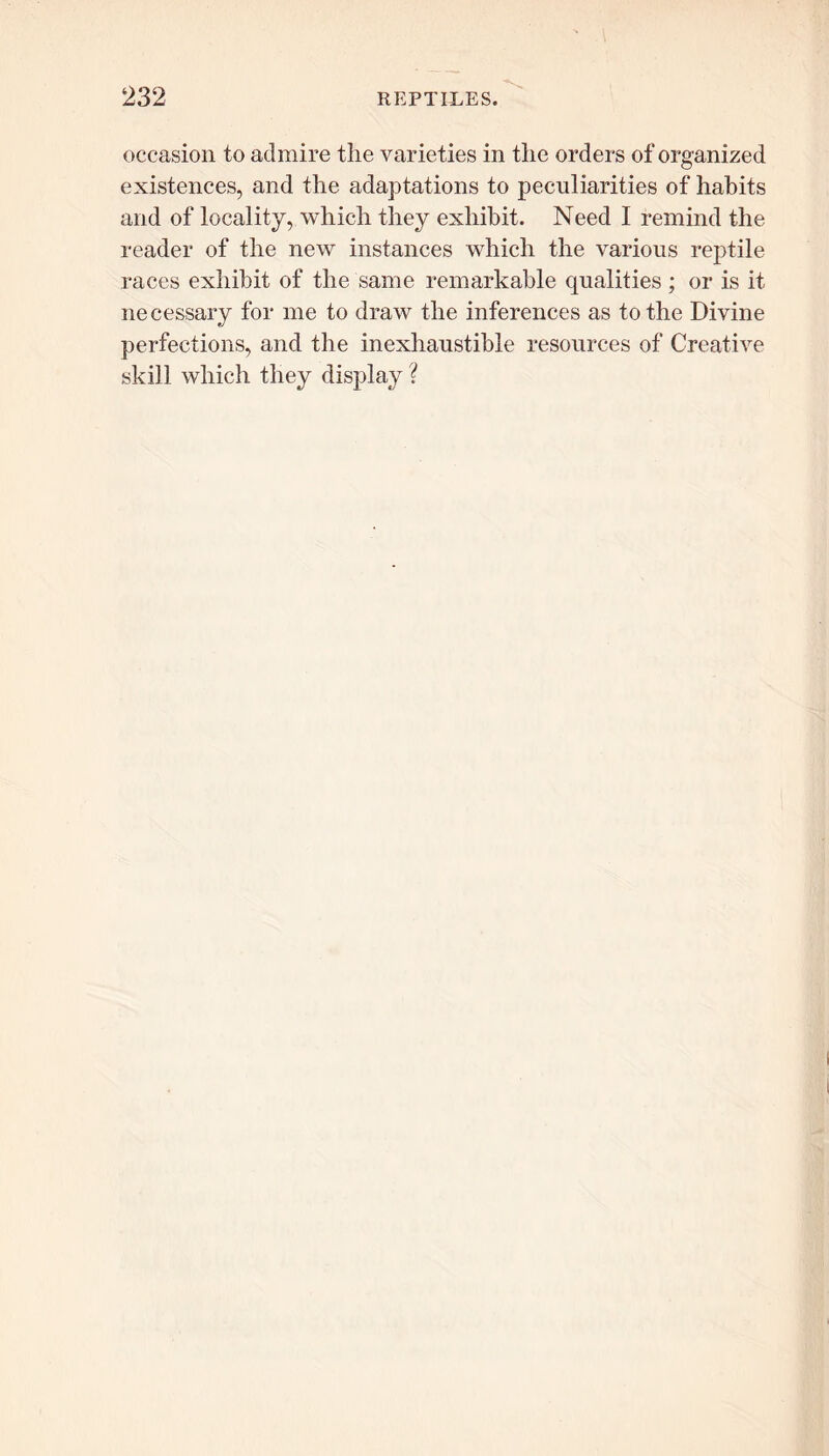 occasion to admire the varieties in the orders of organized existences, and the adaptations to peculiarities of habits and of locality, which they exhibit. Need I remind the reader of the new instances which the various reptile races exhibit of the same remarkable qualities ; or is it necessary for me to draw the inferences as to the Divine perfections, and the inexhaustible resources of Creative skill which they display ?