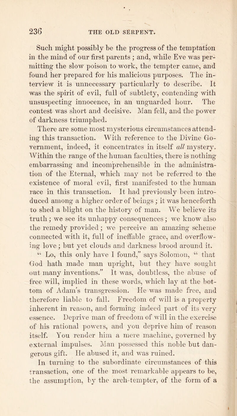 Such might possibly be the progress of the temptation in the mind of our first parents ; and, while Eve was per- mitting the slow poison to work, the tempter came, and found her prepared for his malicious purposes. The in- terview it is unnecessary particularly to describe. It was the spirit of evil, full of subtlety, contending with unsuspecting innocence, in an unguarded hour. The contest was short and decisive. Man fell, and the power of darkness triumphed. There are some most mysterious circumstances attend- ing this transaction. With reference to the Divine Go- vernment, indeed, it concentrates in itself all mystery. Within the range of the human faculties, there is nothing embarrassing and incomprehensible in the administra- tion of the Eternal, which mav not be referred to the existence of moral evil, first manifested to the human race in this transaction. It had previously been intro- duced among a higher order of beings; it was henceforth to shed a blight on the history of man. We believe its truth; we see its unhappy consequences ; we know also the remedy provided; we perceive an amazing scheme connected with it, full of ineffable grace, and overflow- ing love; but yet clouds and darkness brood around it. 44 Lo, this only have I found,” says Solomon, 44 that God hath made man upright, but they have sought out many inventions.” It was, doubtless, the abuse of free will, implied in these words, which lay at the bot- tom of Adam’s transgression. He was made free, and therefore liable to fall. Freedom of will is a property inherent in reason, and forming indeed part of its very essence. Deprive man of freedom of will in the exercise of his rational powers, and you deprive him of reason itself. You render him a mere machine, governed by external impulses. Man possessed this noble but dan- gerous gift. He abused it, and was ruined. In turning to the subordinate circumstances of this transaction, one of the most remarkable appears to be, the assumption, by the arch- tempter, of the form of a