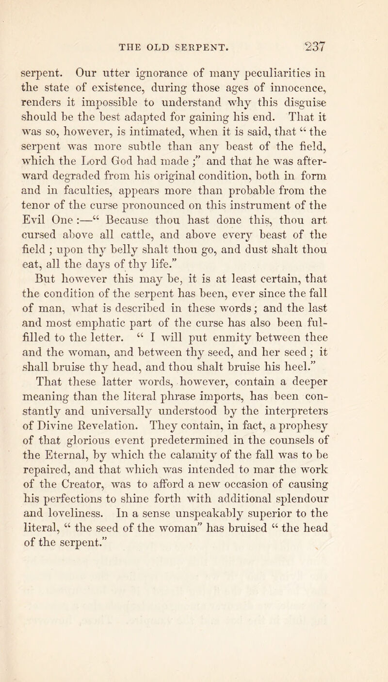 serpent. Our utter ignorance of many peculiarities in the state of existence, during those ages of innocence, renders it impossible to understand why this disguise should be the best adapted for gaining his end. That it was so, however, is intimated, when it is said, that “ the serpent was more subtle than any beast of the field, which the Lord God had made and that he was after- ward degraded from his original condition, both in form and in faculties, appears more than probable from the tenor of the curse pronounced on this instrument of the Evil One :—u Because thou hast done this, thou art cursed above all cattle, and above every beast of the field ; upon thy belly shalt thou go, and dust shalt thou eat, all the days of thy life.” But however this may be, it is at least certain, that the condition of the serpent has been, ever since the fall of man, what is described in these words; and the last and most emphatic part of the curse has also been ful- filled to the letter. “ I will put enmity between thee and the woman, and between thy seed, and her seed ; it shall bruise thy head, and thou shalt bruise his heel.” That these latter words, however, contain a deeper meaning than the literal phrase imports, has been con- stantly and universally understood by the interpreters of Divine Revelation. They contain, in fact, a prophesy of that glorious event predetermined in the counsels of the Eternal, by which the calamity of the fall was to be repaired, and that which was intended to mar the work of the Creator, was to afford a new occasion of causing his perfections to shine forth with additional splendour and loveliness. In a sense unspeakably superior to the literal, “ the seed of the woman” has bruised “ the head of the serpent.”