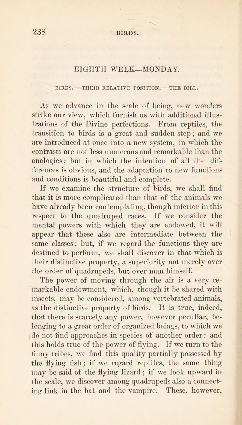 EIGHTH WEEK—MONDAY. BIRDS. THEIR RELATIVE POSITION. THE BILL. As we advance in the scale of being, new wonders strike our view, which furnish us with additional illus- trations of the Divine perfections. From reptiles, the transition to birds is a great and sudden step; and we are introduced at once into a new system, in which the contrasts are not less numerous and remarkable than the analogies; but in which the intention of all the dif- ferences is obvious, and the adaptation to new functions and conditions is beautiful and complete. If we examine the structure of birds, we shall find that it is more complicated than that of the animals we have already been contemplating, though inferior in this respect to the quadruped races. If we consider the mental powers with which they are endowed, it will appear that these also are intermediate between the same classes; but, if we regard the functions they are destined to perform, we shall discover in that which is their distinctive property, a superiority not merely over the order of quadrupeds, but over man himself. The power of moving through the air is a very re- markable endowment, which, though it be shared with insects, may be considered, among vertebrated animals, as the distinctive property of birds. It is true, indeed, that there is scarcely any power, however peculiar, be- longing to a great order of organized beings, to which we do not find approaches in species of another order: and this holds true of the power of flying. If we turn to the finny tribes, we find this quality partially possessed by the flying fish; if we regard reptiles, the same thing may be said of the flying lizard; if we look upward in the scale, we discover among quadrupeds also a connect- ing link in the bat and the vampire. These, however,