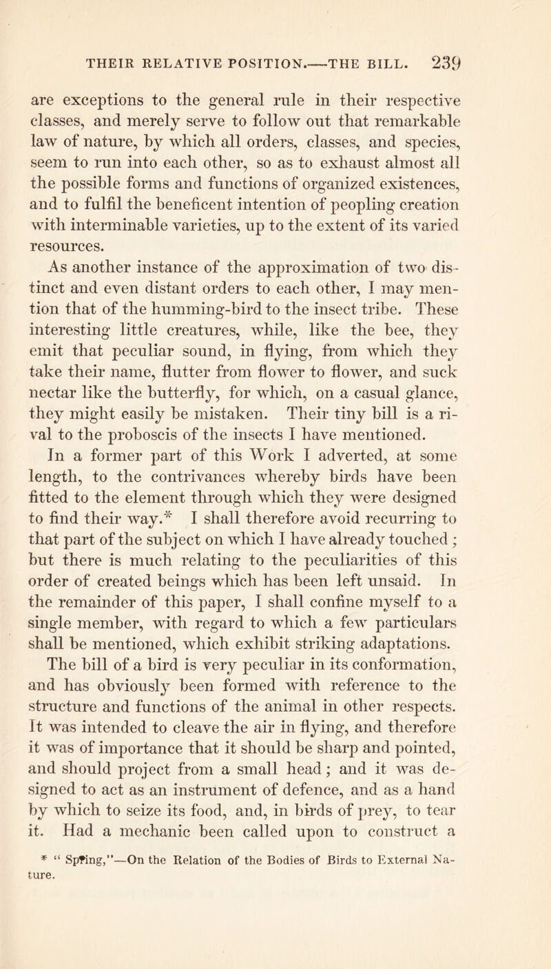 are exceptions to the general rule in their respective classes, and merely serve to follow out that remarkable law of nature, by which all orders, classes, and species, seem to run into each other, so as to exhaust almost all the possible forms and functions of organized existences, and to fulfil the beneficent intention of peopling creation with interminable varieties, up to the extent of its varied resources. As another instance of the approximation of two dis- tinct and even distant orders to each other, I may men- tion that of the humming-bird to the insect tribe. These interesting little creatures, while, like the bee, they emit that peculiar sound, in flying, from which they take their name, flutter from flower to flower, and suck nectar like the butterfly, for which, on a casual glance, they might easily he mistaken. Their tiny bill is a ri- val to the proboscis of the insects I have mentioned. In a former part of this Work I adverted, at some length, to the contrivances whereby birds have been fitted to the element through which they were designed to find their way.* I shall therefore avoid recurring to that part of the subject on which I have already touched ; but there is much relating to the peculiarities of this order of created beings which has been left unsaid. In the remainder of this paper, I shall confine myself to a single member, with regard to which a few particulars shall be mentioned, which exhibit striking adaptations. The bill of a bird is very peculiar in its conformation, and has obviously been formed with reference to the structure and functions of the animal in other respects. It was intended to cleave the air in flying, and therefore it was of importance that it should be sharp and pointed, and should project from a small head; and it was de- signed to act as an instrument of defence, and as a hand by which to seize its food, and, in birds of prey, to tear it. Had a mechanic been called upon to construct a * “ Spring,”—On the Relation of the Bodies of Birds to External Na- ture.