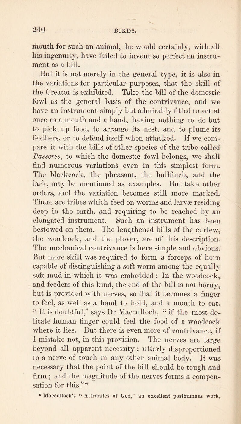 mouth for such an animal, he would certainly, with all his ingenuity, have failed to invent so perfect an instru- ment as a bill. But it is not merely in the general type, it is also in the variations for particular purposes, that the skill of the Creator is exhibited. Take the bill of the domestic fowl as the general basis of the contrivance, and we have an instrument simply but admirably fitted to act at once as a mouth and a hand, having nothing to do but to pick up food, to arrange its nest, and to plume its feathers, or to defend itself when attacked. If we com- pare it with the bills of other species of the tribe called Passeres, to which the domestic fowl belongs, we shall find numerous variations even in this simplest form. The blackcock, the pheasant, the bullfinch, and the lark, may be mentioned as examples. But take other orders, and the variation becomes still more marked. There are tribes which feed on worms and larvae residing deep in the earth, and requiring to be reached by an elongated instrument. Such an instrument has been bestowed on them. The lengthened bills of the curlew, the woodcock, and the plover, are of this description. The mechanical contrivance is here simple and obvious. But more skill was required to form a forceps of horn capable of distinguishing a soft worm among the equally soft mud in which it was embedded : In the woodcock, and feeders of this kind, the end of the bill is not horny, but is provided with nerves, so that it becomes a finger to feel, as well as a hand to hold, and a mouth to eat. “ It is doubtful,’' says Dr Macculloch, “ if the most de- licate human finger could feel the food of a woodcock where it lies. But there is even more of contrivance, if I mistake not, in this provision. The nerves are large beyond all apparent necessity; utterly disproportioned to a nerve of touch in any other animal body. It was necessary that the point of the bill should be tough and firm; and the magnitude of the nerves forms a compen- sation for this.”* * Macculloch’s “ Attributes of God,” an excellent posthumous work.