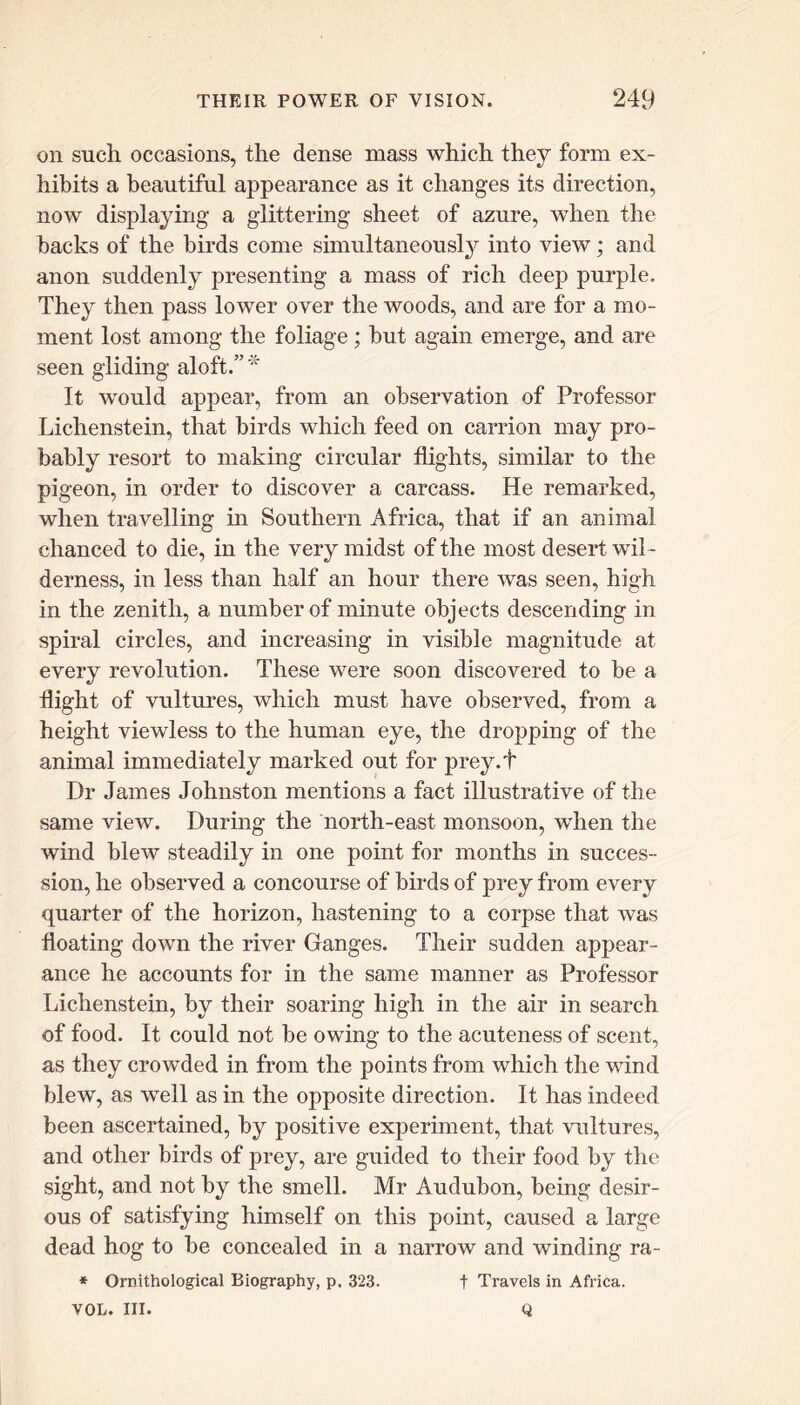 on such occasions, the dense mass which they form ex- hibits a beautiful appearance as it changes its direction, now displaying a glittering sheet of azure, when the backs of the birds come simultaneously into view; and anon suddenly presenting a mass of rich deep purple. They then pass lower over the woods, and are for a mo- ment lost among the foliage; but again emerge, and are seen gliding aloft.”* It would appear, from an observation of Professor Lichenstein, that birds which feed on carrion may pro- bably resort to making circular flights, similar to the pigeon, in order to discover a carcass. He remarked, when travelling in Southern Africa, that if an animal chanced to die, in the very midst of the most desert wil - derness, in less than half an hour there was seen, high in the zenith, a number of minute objects descending in spiral circles, and increasing in visible magnitude at every revolution. These were soon discovered to be a flight of vultures, which must have observed, from a height viewless to the human eye, the dropping of the animal immediately marked out for prey.t Dr James Johnston mentions a fact illustrative of the same view. During the north-east monsoon, when the wind blew steadily in one point for months in succes- sion, he observed a concourse of birds of prey from every quarter of the horizon, hastening to a corpse that was floating down the river Ganges. Their sudden appear- ance he accounts for in the same manner as Professor Lichenstein, by their soaring high in the air in search of food. It could not be owing to the acuteness of scent, as they crowded in from the points from which the wind blew, as well as in the opposite direction. It has indeed been ascertained, by positive experiment, that vultures, and other birds of prey, are guided to their food by the sight, and not by the smell. Mr Audubon, being desir- ous of satisfying himself on this point, caused a large dead hog to be concealed in a narrow and winding ra- * Ornithological Biography, p. 323. t Travels in Africa. VOL. III. Q