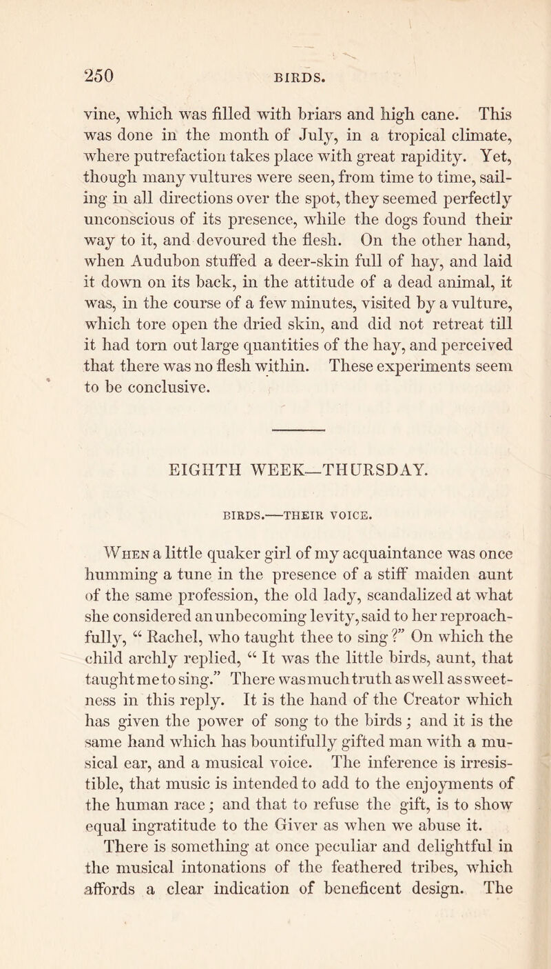vine, which was filled with briars and high cane. This was done in the month of July, in a tropical climate, where putrefaction takes place with great rapidity. Yet, though many vultures were seen, from time to time, sail- ing in all directions over the spot, they seemed perfectly unconscious of its presence, while the dogs found their way to it, and devoured the flesh. On the other hand, when Audubon stuffed a deer-skin full of hay, and laid it down on its back, in the attitude of a dead animal, it was, in the course of a few minutes, visited by a vulture, which tore open the dried skin, and did not retreat till it had torn out large quantities of the hay, and perceived that there was no flesh within. These experiments seem to be conclusive. EIGHTH WEEK—THURSDAY. BIRDS. THEIR VOICE. When a little quaker girl of my acquaintance was once humming a tune in the presence of a stiff maiden aunt of the same profession, the old lady, scandalized at what she considered an unbecoming levity, said to her reproach- fully, “ Rachel, who taught thee to sing V On which the child archly replied, “ It was the little birds, aunt, that taughtmeto sing.” There was much truth as well as sweet- ness in this reply. It is the hand of the Creator which has given the power of song to the birds; and it is the same hand which has bountifully gifted man with a mu- sical ear, and a musical voice. The inference is irresis- tible, that music is intended to add to the enjoyments of the human race; and that to refuse the gift, is to show equal ingratitude to the Giver as when we abuse it. There is something at once peculiar and delightful in the musical intonations of the feathered tribes, which affords a clear indication of beneficent design. The