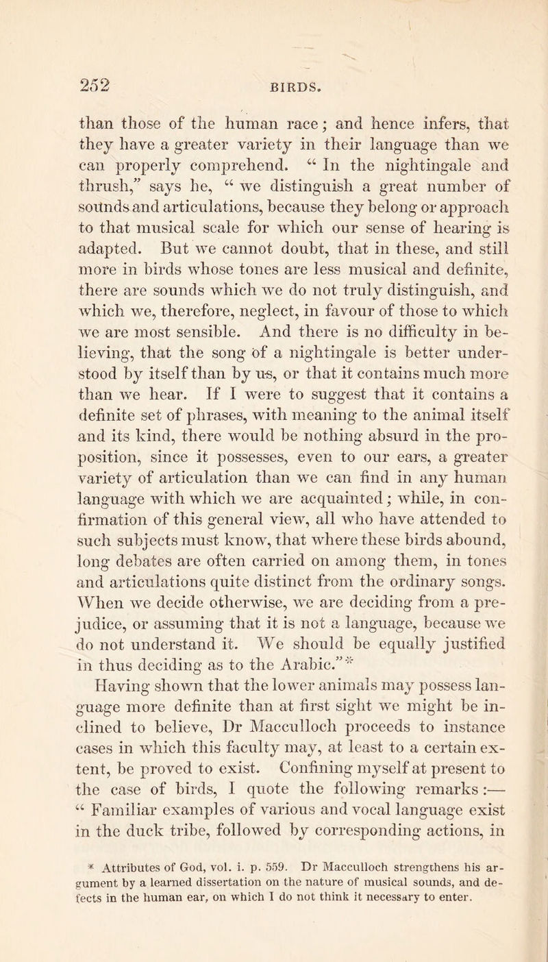 2d 2 than those of the human race; and hence infers, that they have a greater variety in their language than we can properly comprehend. u In the nightingale and thrush,” says he, “ we distinguish a great number of sounds and articulations, because they belong or approach to that musical scale for which our sense of hearing is adapted. But we cannot doubt, that in these, and still more in birds whose tones are less musical and definite, there are sounds which we do not truly distinguish, and which we, therefore, neglect, in favour of those to which we are most sensible. And there is no difficulty in be- lieving, that the song of a nightingale is better under- stood by itself than by us, or that it contains much more than we hear. If I were to suggest that it contains a definite set of phrases, with meaning to the animal itself and its kind, there would be nothing absurd in the pro- position, since it possesses, even to our ears, a greater variety of articulation than we can find in any human language with which we are acquainted; while, in con- firmation of this general view, all who have attended to such subjects must know, that where these birds abound, long debates are often carried on among them, in tones and articulations quite distinct from the ordinary songs. When we decide otherwise, we are deciding from a pre- judice, or assuming that it is not a language, because we do not understand it. We should be equally justified in thus deciding as to the Arabic.”'* Having shown that the lower animals may possess lan- guage more definite than at first sight we might be in- clined to believe, Dr Macculloch proceeds to instance cases in which this faculty may, at least to a certain ex- tent, be proved to exist. Confining myself at present to the case of birds, I quote the following remarks :— “ Familiar examples of various and vocal language exist in the duck tribe, followed by corresponding actions, in * Attributes of God, vol. i. p. 559. Dr Macculloch strengthens his ar- gument by a learned dissertation on the nature of musical sounds, and de- fects in the human ear, on which I do not think it necessary to enter.