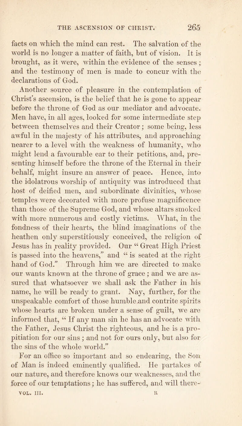 facts on which the mind can rest. The salvation of the world is no longer a matter of faith, hut of vision. It is brought, as it were, within the evidence of the senses ; and the testimony of men is made to concur with the declarations of God. Another source of pleasure in the contemplation of Christ’s ascension, is the belief that he is gone to appear before the throne of God as our mediator and advocate. Men have, in all ages, looked for some intermediate step between themselves and their Creator; some being, less awful in the majesty of his attributes, and approaching nearer to a level with the weakness of humanity, who might lend a favourable ear to their petitions, and, pre- senting himself before the throne of the Eternal in their behalf, might insure an answer of peace. Hence, into the idolatrous worship of antiquity was introduced that host of deified men, and subordinate divinities, whose temples were decorated with more profuse magnificence than those of the Supreme God, and whose altars smoked with more numerous and costly victims. What, in the fondness of their hearts, the blind imaginations of the heathen only superstitiously conceived, the religion of Jesus has in reality provided. Our “ Great High Priest is passed into the heavens,” and “ is seated at the right hand of God.” Through him we are directed to make our wants known at the throne of grace ; and we are as- sured that whatsoever we shall ask the Father in his name, he will be ready to grant. Nay, further, for the unspeakable comfort of those humble .and contrite spirits whose hearts are broken under a sense of guilt, we are informed that, “ If any man sin he has an advocate with the Father, Jesus Christ the righteous, and he is a pro- pitiation for our sins ; and not for ours only, but also for the sins of the whole world.” For an office so important and so endearing, the Son of Man is indeed eminently qualified. He partakes of our nature, and therefore knows our weaknesses, and the force of our temptations; he has suffered, and will tliere- vol. in. u