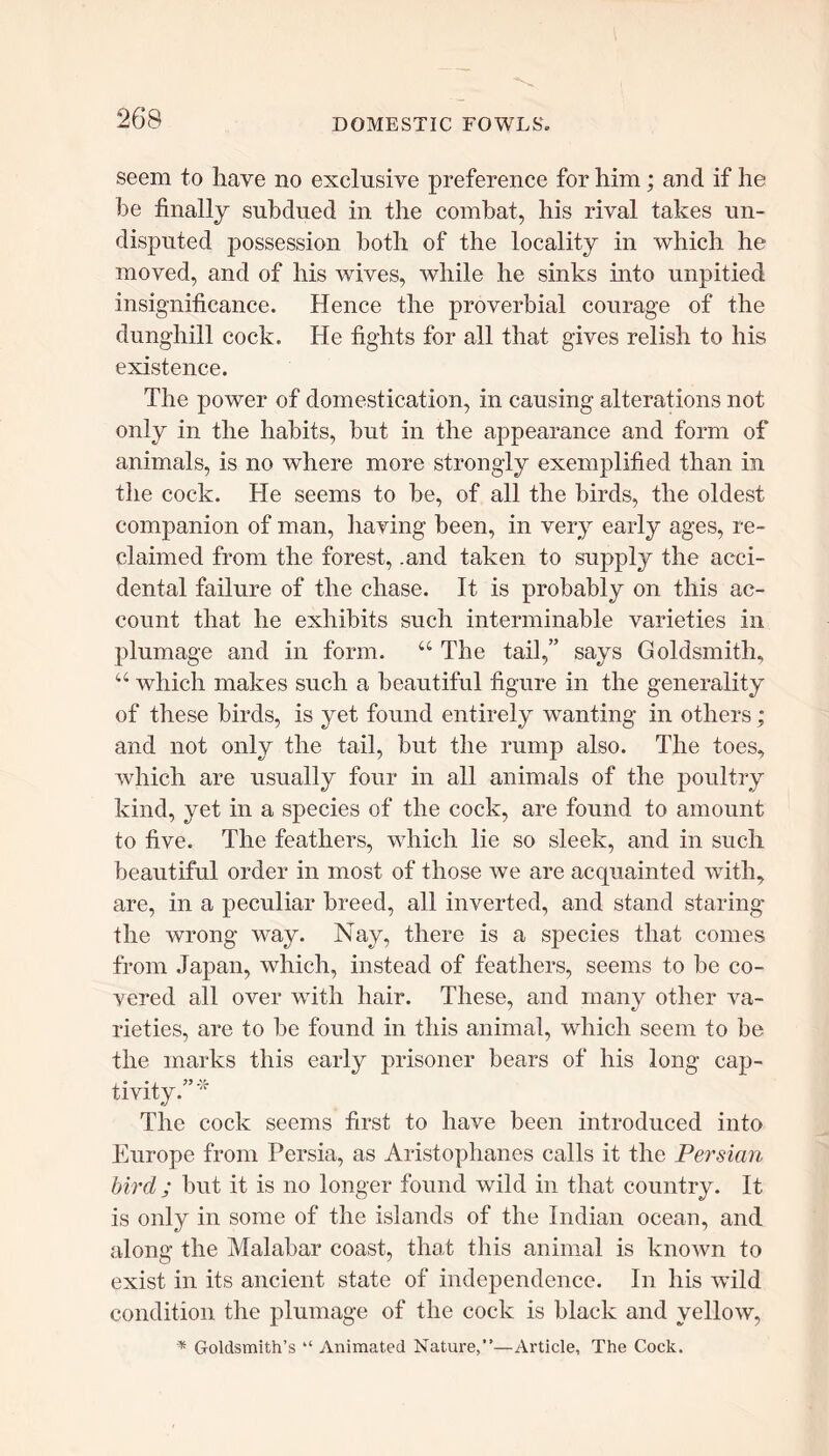 seem to have no exclusive preference for him; and if he he finally subdued in the combat, his rival takes un- disputed possession both of the locality in which he moved, and of his wives, while he sinks into unpitied insignificance. Hence the proverbial courage of the dunghill cock. He fights for all that gives relish to his existence. The power of domestication, in causing alterations not only in the habits, but in the appearance and form of animals, is no where more strongly exemplified than in the cock. He seems to be, of all the birds, the oldest companion of man, having been, in very early ages, re- claimed from the forest, .and taken to supply the acci- dental failure of the chase. It is probably on this ac- count that he exhibits such interminable varieties in plumage and in form. “ The tail,” says Goldsmith, a which makes such a beautiful figure in the generality of these birds, is yet found entirely wanting in others; and not only the tail, but the rump also. The toes, which are usually four in all animals of the poultry kind, yet in a species of the cock, are found to amount to five. The feathers, which lie so sleek, and in such beautiful order in most of those we are acquainted with, are, in a peculiar breed, all inverted, and stand staring the wrong way. Nay, there is a species that comes from Japan, which, instead of feathers, seems to be co- vered all over with hair. These, and many other va- rieties, are to be found in this animal, which seem to be the marks this early prisoner bears of his long cap- tivity.” * The cock seems first to have been introduced into Europe from Persia, as Aristophanes calls it the Persian bird ; but it is no longer found wild in that country. It is only in some of the islands of the Indian ocean, and along the Malabar coast, that this animal is known to exist in its ancient state of independence. In his wild condition the plumage of the cock is black and yellow, * Goldsmith’s “ Animated Nature,”—Article, The Cock.