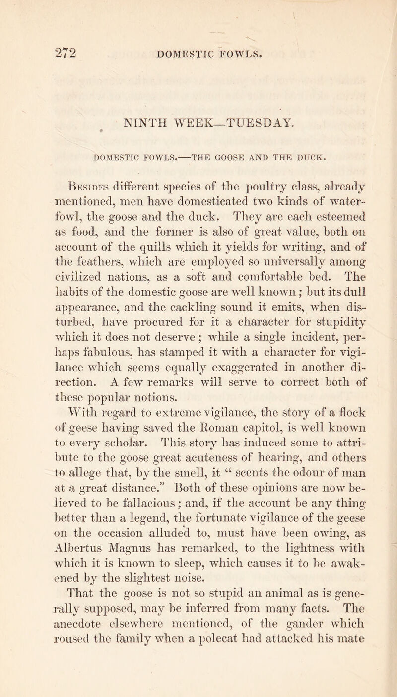 NINTH WEEK—TUESDAY. DOMESTIC FOWLS. THE GOOSE AND THE DUCK. Besides different species of the poultry class, already mentioned, men have domesticated two kinds of water- fowl, the goose and the duck. They are each esteemed as food, and the former is also of great value, both on account of the quills which it yields for writing, and of the feathers, which are employed so universally among civilized nations, as a soft and comfortable bed. The habits of the domestic goose are well known; hut its dull appearance, and the cackling sound it emits, when dis- turbed, have procured for it a character for stupidity which it does not deserve; while a single incident, per- haps fabulous, has stamped it with a character for vigi- lance which seems equally exaggerated in another di- rection. A few remarks will serve to correct both of these popular notions. With regard to extreme vigilance, the story of a flock of geese having saved the Homan capitol, is well known to every scholar. This story has induced some to attri- bute to the goose great acuteness of hearing, and others to allege that, by the smell, it u scents the odour of man at a great distance.” Both of these opinions are now be- lieved to be fallacious; and, if the account be any thing better than a legend, the fortunate vigilance of the geese on the occasion alluded to, must have been owing, as Albert us Magnus has remarked, to the lightness with which it is known to sleep, which causes it to be awak- ened by the slightest noise. That the goose is not so stupid an animal as is gene- rally supposed, may be inferred from many facts. The anecdote elsewhere mentioned, of the gander which roused the family when a polecat had attacked his mate