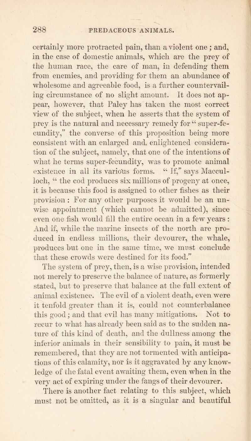 certainly more protracted pain, than a violent one ; and, in the case of domestic animals, which are the prey of the human race, the care of man, in defending them from enemies, and providing for them an abundance of wholesome and agreeable food, is a further countervail- ing circumstance of no slight amount. It does not ap- pear, however, that Paley has taken the most correct view of the subject, when he asserts that the system of prey is the natural and necessary remedy for “ super-fe- cundity,” the converse of this proposition being more consistent with an enlarged and. enlightened considera- tion of the subject, namely, that one of the intentions of what he terms super-fecundity, was to promote animal existence in all its various forms. u If,” says Maccul- ioch, “ the cod produces six millions of progeny at once, it is because this food is assigned to other fishes as their provision : For any other purposes it would be an un- wise appointment (which cannot be admitted), since even one fish would fill the entire ocean in a few years : And if, while the marine insects of the north are pro- duced in endless millions, their devourer, the whale, produces but one in the same time, we must conclude that these crowds were destined for its food.” The system of prey, then, is a wise provision, intended not merely to preserve the balance of nature, as formerly stated, but to preserve that balance at the full extent of animal existence. The evil of a violent death, even were it tenfold greater than it is, could not counterbalance this good; and that evil has many mitigations. Not to recur to what has already been said as to the sudden na- ture of this kind of death, and the dullness among the inferior animals in their sensibility to pain, it must be remembered, that they are not tormented with anticipa- tions of this calamity, nor is it aggravated by any know- ledge of the fatal event awaiting them, even when in the very act of expiring under the fangs of their devourer. There is another fact relating to this subject, which must not be omitted, as it is a singular and beautiful