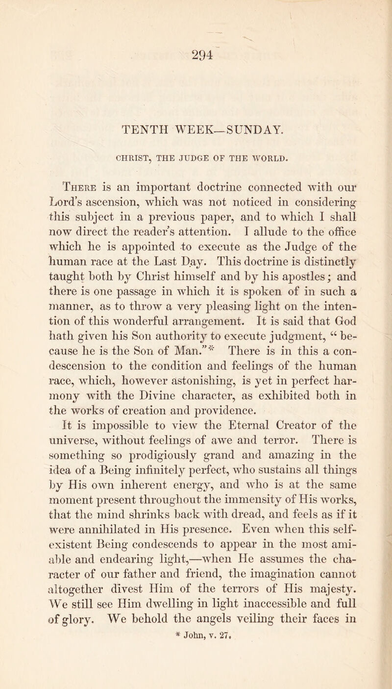 TENTH WEEK—SUNDAY. CHRIST, THE JUDGE OF THE WORLD. There is an important doctrine connected with our Lord’s ascension, which was not noticed in considering this subject in a previous paper, and to which I shall now direct the reader’s attention. I allude to the office which he is appointed to execute as the Judge of the human race at the Last Day. This doctrine is distinctly taught both by Christ himself and by his apostles; and there is one passage in which it is spoken of in such a manner, as to throw a very pleasing light on the inten- tion of this wonderful arrangement. It is said that God hath given his Son authority to execute judgment, “ be- cause he is the Son of Man.”*' There is in this a con- descension to the condition and feelings of the human race, which, however astonishing, is yet in perfect har- mony with the Divine character, as exhibited both in the works of creation and providence. It is impossible to view the Eternal Creator of the universe, without feelings of awe and terror. There is something so prodigiously grand and amazing in the idea of a Being infinitely perfect, who sustains all things by His own inherent energy, and who is at the same moment present throughout the immensity of His works, that the mind shrinks back with dread, and feels as if it were annihilated in His presence. Even when this self- existent Being condescends to appear in the most ami- able and endearing light,—when He assumes the cha- racter of our father and friend, the imagination cannot altogether divest Him of the terrors of His majesty. We still see Him dwelling in light inaccessible and full of glory. We behold the angels veiling their faces in * John, v. 27.