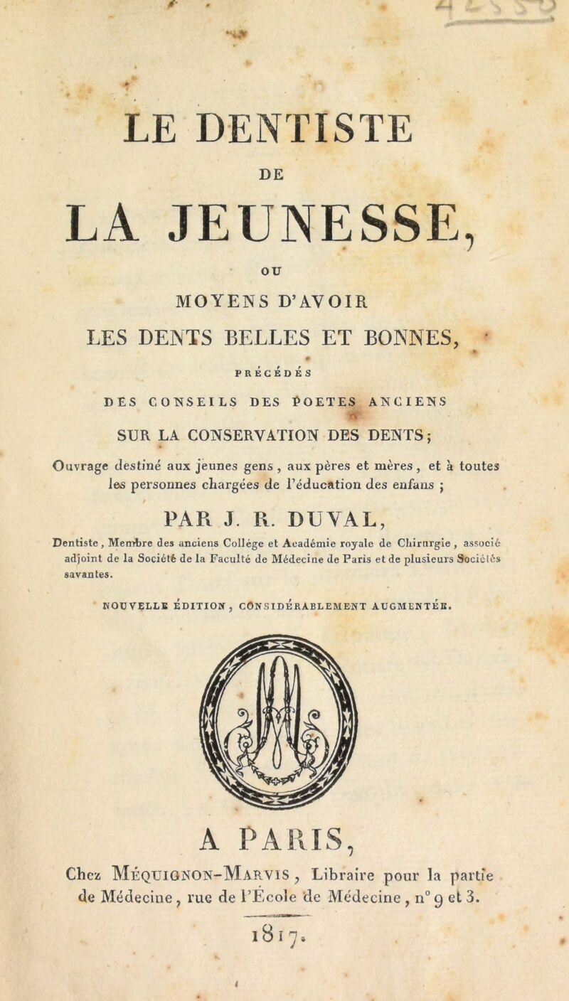 w «**» LE DENTISTE DE LA JEUNESSE, OU MOYENS D’AVOIR LES DENTS BELLES ET BONNES, * 0 PRÉCÉDÉS DES CONSEILS DES POETES ANCIENS tf SUR LA CONSERVATION DES DENTS; Ouvrage destiné aux jeunes gens , aux pères et mères , et à toutes les personnes chargées de l’éducation des enfans ; t PAR J. R. DU VAL, Dentiste, Membre des anciens Collège et Académie royale de Chirurgie , associé adjoint de la Société de la Faculté de Médecine de Paris et de plusieurs Sociétés savantes. NOUVELLE ÉDITION, CONSIDERABLEMENT AUGMENTEE. A PARIS, Chez MÉQUIGNON-MaRVIS , Libraire pour la partie de Médecine, rue de l’Ecole de Médecine, n° 9 et 3. 1 8 i 7 »