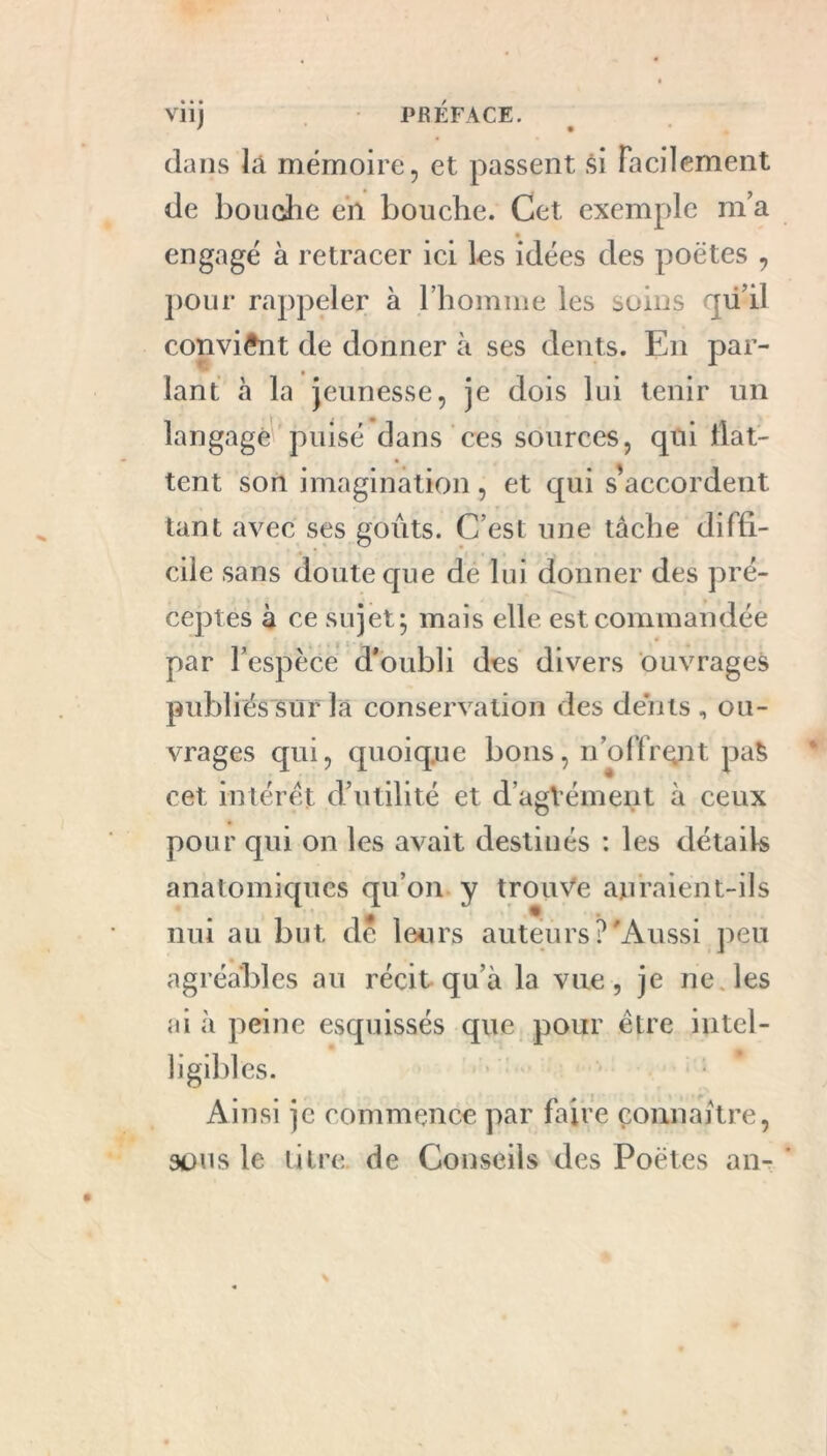 viij PRÉFACE. dans là mémoire, et passent si Facilement de bouche en bouche. Cet exemple m’a engagé à retracer ici les idées des poètes , pour rappeler à l’homme les soins qii’il convient de donner à ses dents. En par- lant à la jeunesse, je dois lui tenir un langage puisé dans ces sources, qui liât- tent son imagination, et qui s'accordent tant avec ses goûts. C’est une tâche diffi- cile sans doute que de lui donner des pré- ceptes à ce sujet 5 mais elle est commandée par l’espèce d’oubli des divers ouvrages publiés sur la conservation des dents , ou- vrages qui, quoique bons, n’offrçnt paS cet intérêt d’utilité et d’agVément à ceux pour qui on les avait destinés : les détails anatomiques qu’on y trouve auraient-ils nui au but de leurs auteurs?'Aussi peu agréables au récit qu’à la vue, je ne. les ai à peine esquissés que pour être intel- ligibles. Ainsi je commence par faire connaître, sous le litre de Conseils des Poètes an-