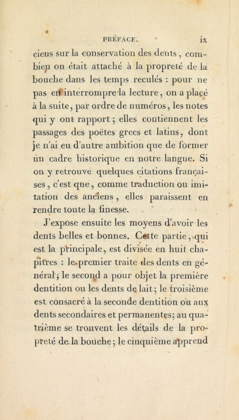 ciens sur la conservation des dents , com- bien on était attaché à la propreté de la bouche dans les temps reculés : pour ne pas eil interrompre la lecture, on a placé à la suite, par ordre de numéros, les notes qui y ont rapport ; elles contiennent les passages des poètes grecs et latins, dont je n’ai eu d’autre ambition que de former un cadre historique en notre langue. Si on y retrouve quelques citations françai- ses , c’est que, comme traduction ou imi- tation des anciens , elles paraissent en rendre toute la finesse. • i J’expose ensuite les moyens d’avoir les dents belles et bonnes. Cette partie, qui est la principale, est divisée en huit cha- pitres : le-premier traite des dents en gé- néral'; le second a pour objet la première dentition ou les dents de lait; le troisième est consacré à la seconde dentition ou aux dents secondaires et permanentes; au qua- trième se trouvent les détails de la pro- preté de. la bouche ; le cinquième apprend